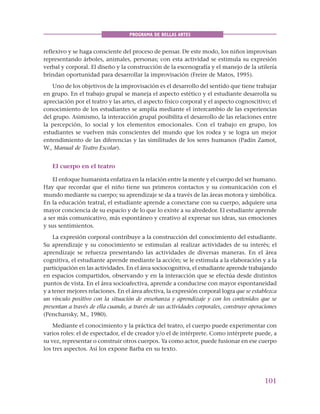101
PROGRAMA DE BELLAS ARTES
reflexivo y se haga consciente del proceso de pensar. De este modo, los niños improvisan
representando árboles, animales, personas; con esta actividad se estimula su expresión
verbal y corporal. El diseño y la construcción de la escenografía y el manejo de la utilería
brindan oportunidad para desarrollar la improvisación (Freire de Matos, 1995).
Uno de los objetivos de la improvisación es el desarrollo del sentido que tiene trabajar
en grupo. En el trabajo grupal se maneja el aspecto estético y el estudiante desarrolla su
apreciación por el teatro y las artes, el aspecto físico corporal y el aspecto cognoscitivo; el
conocimiento de los estudiantes se amplía mediante el intercambio de las experiencias
del grupo. Asimismo, la interacción grupal posibilita el desarrollo de las relaciones entre
la percepción, lo social y los elementos emocionales. Con el trabajo en grupo, los
estudiantes se vuelven más conscientes del mundo que los rodea y se logra un mejor
entendimiento de las diferencias y las similitudes de los seres humanos (Padín Zamot,
W., Manual de Teatro Escolar).
El cuerpo en el teatro
El enfoque humanista enfatiza en la relación entre la mente y el cuerpo del ser humano.
Hay que recordar que el niño tiene sus primeros contactos y su comunicación con el
mundo mediante su cuerpo; su aprendizaje se da a través de las áreas motora y simbólica.
En la educación teatral, el estudiante aprende a conectarse con su cuerpo, adquiere una
mayor conciencia de su espacio y de lo que lo existe a su alrededor. El estudiante aprende
a ser más comunicativo, más espontáneo y creativo al expresar sus ideas, sus emociones
y sus sentimientos.
La expresión corporal contribuye a la construcción del conocimiento del estudiante.
Su aprendizaje y su conocimiento se estimulan al realizar actividades de su interés; el
aprendizaje se refuerza presentando las actividades de diversas maneras. En el área
cognitiva, el estudiante aprende mediante la acción; se le estimula a la elaboración y a la
participación en las actividades. En el área sociocognitiva, el estudiante aprende trabajando
en espacios compartidos, observando y en la interacción que se efectúa desde distintos
puntos de vista. En el área socioafectiva, aprende a conducirse con mayor espontaneidad
y a tener mejores relaciones. En el área afectiva, la expresión corporal logra que se establezca
un vínculo positivo con la situación de enseñanza y aprendizaje y con los contenidos que se
presentan a través de ella cuando, a través de sus actividades corporales, construye operaciones
(Penchansky, M., 1980).
Mediante el conocimiento y la práctica del teatro, el cuerpo puede experimentar con
varios roles: el de espectador, el de creador y/o el de intérprete. Como intérprete puede, a
su vez, representar o construir otros cuerpos. Ya como actor, puede fusionar en ese cuerpo
los tres aspectos. Así los expone Barba en su texto.
 