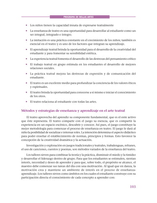 103
PROGRAMA DE BELLAS ARTES
• Los niños tienen la capacidad innata de expresarse teatralmente
• La enseñanza de teatro es una oportunidad para desarrollar al estudiante como un
ser integral, integrado e íntegro.
• La imitación es una práctica constante en el crecimiento de los niños; también es
esencial en el teatro y es uno de los factores que integran su aprendizaje.
• El aprendizaje teatral brinda la oportunidad para el desarrollo de la creatividad del
estudiante y para fomentar su sensibilidad estética.
• La experiencia teatral fomenta el desarrollo de las destrezas del pensamiento crítico
• El trabajo teatral en grupo estimula en los estudiantes el desarrollo de mejores
relaciones sociales.
• La práctica teatral mejora las destrezas de expresión y de comunicación del
estudiante.
• El teatro es un excelente medio para profundizar la conciencia de los valores éticos
y espirituales.
• El teatro brinda la oportunidad para conocerse a sí mismo e iniciar el conocimiento
de los otros.
• El teatro relaciona al estudiante con todas las artes.
Métodos y estrategias de enseñanza y aprendizaje en el arte teatral
El teatro aprovecha del aprendiz su componente fundamental, que es el ente activo
que éste representa. El teatro comparte con el juego su esencia, que es compartir la
experiencia en un espacio escénico, descubrir y conocer. Así pues, el juego constituye la
mejor metodología para comenzar el proceso de enseñanza en teatro. El juego le dará al
niño la posibilidad de socializar e internar roles. La intención determina el aspecto didáctico
para poder enseñar el establecimiento de normas, principios y formas. Esto favorece la
concepción de la creatividad dramática y la actuación.
Investigación y exploración en juegos tradicionales y teatrales, trabalenguas, refranes,
el uso de canciones, cuentos y poemas, son métodos variados de la enseñanza del teatro.
Los talleres sirven para combinar la teoría y la práctica, disminuir el miedo y la timidez
y desarrollar el liderazgo dentro de grupo. Para que los estudiantes se estimulen, sientan
interés, necesidad y deseo de aprender y para que, sobre todo, el propósito se alcance, el
maestro debe comenzar sus tareas del día con una motivación. Al igual que en danza, la
motivación crea y mantiene un ambiente de interés en el proceso de enseñanza-
aprendizaje. Los talleres sirven como ámbitos en los cuales el estudiante construye con su
participación directa el conocimiento de cada concepto a aprender con:
 