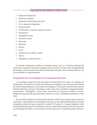 104
INSTITUTO NACIONAL PARA EL DESARROLLO CURRICULAR
• Juegos de integración
• Expresión corporal
• Preparación emocional del actor
• Voz y expresión lingüística
• Improvisación
• Creatividad y expresión rítmica musical
• Pantomima
• Maquillaje teatral
• Vestuario teatral
• Decorado
• Máscaras
• Zancos
• Luces
• Grabaciones de vídeo y audio
• Títeres
• Relajación y concentración.
El método, finalmente conduce al montaje teatral, que es el motivo principal del
ejecutante al practicar todas las estrategias antes descritas. El teatro trata del aprendizaje
del mundo y de la sociedad, de la práctica dramática del juego, de las formas estéticas y de
los contenidos de representación.
Integración de la tecnología en la enseñanza del teatro
La tecnología siempre ha sido una parte fundamental en el teatro; sin embargo, la
iluminación, el sonido y la creación de diseños escenográficos y de vestuario han tomado
un ritmo acelerado gracias a los avances tecnológicos. Como parte del montaje teatral se
utilizan diferentes recursos tecnológicos, tales como luces movibles computadorizadas,
proyecciones, “blacklights”, efectos láser, realización de efectos de sonido y música,
maquinaria que permite que personajes vuelen en escena y plataformas giratorias, entre
otros.
Por otro lado, también en la educación teatral se utiliza la tecnología como recurso de
enseñanza y aprendizaje de esta disciplina. Por años, se han utilizado diapositivas, cámara
fotográfica, proyector opaco, proyector vertical, “CD players” y cámaras digitales, entre
otros materiales para traer al estudiante escenas o efectos pertinentes al currículo de teatro.
La tecnología del vídeo es un excelente recurso para que el estudiante pueda observar,
 