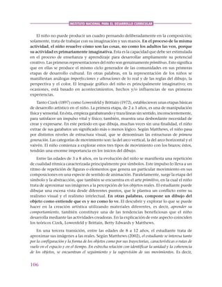 106
INSTITUTO NACIONAL PARA EL DESARROLLO CURRICULAR
El niño no puede producir un cuadro pensando deliberadamente en la composición;
solamente, trata de trabajar con su imaginación y sus manos. En el proceso de la misma
actividad, el niño resuelve cómo son las cosas, no como los adultos las ven, porque
su actividad es primariamente imaginativa. Esta es la capacidad que debe ser estimulada
en el proceso de enseñanza y aprendizaje para desarrollar ampliamente su potencial
creativo. Las primeras representaciones del niño son genuinamente primitivas. Esto significa
que en ellas se produce el mismo ciclo generador de las comunidades en sus primeras
etapas de desarrollo cultural. En otras palabras, en la representación de los niños se
manifiestan análogas imperfecciones y alteraciones de lo real y de las reglas del dibujo, la
perspectiva y el color. El lenguaje gráfico del niño es principalmente imaginativo; en
ocasiones, está basado en acontecimientos, hechos y/o influencias de sus primeras
experiencias.
Tanto Cizek (1897) como Lowenfeld y Brittain (1972), establecieron unas etapas básicas
de desarrollo artístico en el niño. La primera etapa, de 2 a 3 años, es una de manipulación
física y sensorial. En ésta, empieza garabateando y traza líneas sin sentido, inconscientemente,
para satisfacer un impulso vital y físico; también, muestra una desbordante necesidad de
crear y expresarse. En este período en que dibuja, muchas veces sin una finalidad, el niño
extrae de sus garabatos un significado más o menos lógico. Según Matthews, el niño pasa
por distintos niveles de estructura visual, que se denominan las estructuras de primera
generación. Las categorías de movimiento son: la del arco vertical, la del arco horizontal y el
vaivén. El niño comienza a explorar estos tres tipos de movimiento con los brazos; éstos,
tendrán una enorme importancia en los inicios del dibujo.
Entre las edades de 3 a 8 años, en la evolución del niño se manifiesta una repetición
de cualidad rítmica caracterizada principalmente por símbolos. Este impulso lo lleva a un
ritmo de repetición de figuras o elementos que genera un particular movimiento en sus
composiciones en una especie de sentido de animación. Paralelamente, surge la etapa del
símbolo y la abstracción, que también se encuentra en el arte primitivo, en la cual el niño
trata de aproximar sus imágenes a la percepción de los objetos reales. El estudiante puede
dibujar una escena vista desde diferentes puntos, que le plantea un conflicto entre su
realismo visual y el realismo intelectual. En otras palabras, compone un dibujo del
objeto como entiende que es y no como lo ve. El descubrir y explorar lo que se puede
hacer en la creación artística utilizando materiales diferentes, es decir, aprender su
comportamiento, también constituye una de las tendencias beneficiosas que el niño
desarrolla mediante las actividades creadoras. En la explicación de este aspecto coinciden
los teóricos Cizek, Lowenfeld y Brittain, Betty Edwards y Matthews.
En una tercera transición, entre las edades de 8 a 12 años, el estudiante trata de
aproximar sus imágenes a las reales. Según Matthews (2002), el estudiante se interesa tanto
por la configuración y la forma de los objetos como por sus trayectorias, características o rutas de
vuelo en el espacio y en el tiempo. En estrecha relación con identificar la unidad y la coherencia
de los objetos, se encuentran el seguimiento y la supervisión de sus movimientos. Es decir,
 