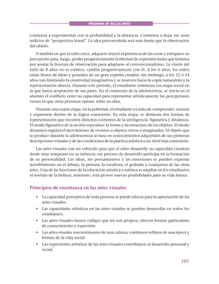 107
PROGRAMA DE BELLAS ARTES
comienza a experimentar con la profundidad y la distancia. Comienza a dejar ver unos
indicios de “perspectiva lineal”. La idea preconcebida será más fuerte que la observación
del objeto.
A medida en que el niño crece, adquiere mayor experiencia de las cosas y enriquece su
percepción para, luego, perder progresivamente la libertad de expresión hasta que termina
por anular la frescura de observación para adaptarse al convencionalismo. La visión del
niño de 8 años no es estática, cambia progresivamente con él. A los 6 años, los niños
están llenos de ideas y poseídos de un gran espíritu creador; sin embargo, a los 12 ó 14
años van limitando la creatividad imaginativa y se mueven hacia la copia naturalista y la
representación directa. Durante este período, el estudiante comienza esa etapa social en
la que busca aceptación de sus pares. En el comienzo de la adolescencia, se inicia en el
alumno el conflicto entre su capacidad para representar artísticamente las percepciones
versus lo que otras personas opinan sobre su obra.
Durante una cuarta etapa, en la pubertad, el estudiante ya trata de comprender, razonar
y expresarse dentro de la lógica consciente. En esta etapa, se destacan dos formas de
representación que recorren distintas corrientes de la inteligencia: figurativa y dinámica.
El modo figurativo de la acción reproduce la forma y la estructura de los objetos. El modo
dinámico registra el movimiento de eventos u objetos vistos o imaginados. El objeto que
se produce durante la adolescencia se basa en conocimientos adquiridos de sus primeras
descripciones visuales y de las condiciones de la práctica artística a un nivel más consciente.
Las artes visuales son un vehículo para que el niño desarrolle su capacidad creadora
desde muy temprano en su infancia; ese proceso de desarrollo participa en la formación
de su personalidad. Las ideas, los pensamientos y las emociones se pueden expresar
sensiblemente en el dibujo, la pintura, la escultura, el grabado y cualquiera de las otras
artes. Una de las funciones de la educación artística y estética es ampliar en los estudiantes
el sentido de la belleza; asimismo, ésta provee nuevas posibilidades para su vida futura.
Principios de enseñanza en las artes visuales
• La capacidad perceptiva de toda persona se puede educar para la apreciación de las
artes visuales.
• Las capacidades artísticas en las artes visuales se pueden desarrollar en todos los
estudiantes.
• Las artes visuales tienen códigos que les son propios; ofrecen formas particulares
de conocimiento y expresión.
• Las artes visuales son testimonio de una cultura; contienen reflejos de una época y
formas de la vida social.
• Las expresiones artísticas de las artes visuales contribuyen al desarrollo personal y
social.
 