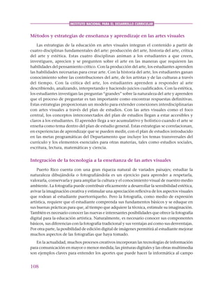108
INSTITUTO NACIONAL PARA EL DESARROLLO CURRICULAR
Métodos y estrategias de enseñanza y aprendizaje en las artes visuales
Las estrategias de la educación en artes visuales integran el contenido a partir de
cuatro disciplinas fundamentales del arte: producción del arte, historia del arte, crítica
del arte y estética. Estas cuatro disciplinas animan a los estudiantes a que creen,
investiguen, aprecien y se pregunten sobre el arte en las maneras que requieren las
habilidades del pensamiento crítico. Con la producción del arte, los estudiantes aprenden
las habilidades necesarias para crear arte. Con la historia del arte, los estudiantes ganan
conocimiento sobre las contribuciones del arte, de los artistas y de las culturas a través
del tiempo. Con la crítica del arte, los estudiantes aprenden a responder al arte
describiendo, analizando, interpretando y haciendo juicios cualificados. Con la estética,
los estudiantes investigan las preguntas “grandes” sobre la naturaleza del arte y aprenden
que el proceso de preguntar es tan importante como encontrar respuestas definitivas.
Estas estrategias proporcionan un modelo para extender conexiones interdisciplinarias
con artes visuales a través del plan de estudios. Con las artes visuales como el foco
central, los conceptos interconectados del plan de estudios llegan a estar accesibles y
claros a los estudiantes. El aprender llega a ser acumulativo y holístico cuando el arte se
enseña como tema dentro del plan de estudio general. Estas estrategias se correlacionan,
en experiencias de aprendizaje que se pueden medir, con el plan de estudios introducido
en las metas programáticas del Departamento que incluye los temas transversales del
currículo y los elementos esenciales para otras materias, tales como estudios sociales,
escritura, lectura, matemáticas y ciencia.
Integración de la tecnología a la enseñanza de las artes visuales
Puerto Rico cuenta con una gran riqueza natural de variados paisajes; estudiar la
naturaleza dibujándola o fotografiándola es un ejercicio para aprender a respetarla,
valorarla, conservarla y para ampliar la cultura y el conocimiento visual de nuestro medio
ambiente. La fotografía puede contribuir eficazmente a desarrollar la sensibilidad estética,
avivar la imaginación creativa y estimular una apreciación reflexiva de los aspectos visuales
que rodean al estudiante puertorriqueño. Pero la fotografía, como medio de expresión
artística, requiere que el estudiante comprenda sus fundamentos básicos y se eduque en
sus buenas prácticas para que, al tiempo que adquiere la técnica, estimule su imaginación.
También es necesario conocer las nuevas e interesantes posibilidades que ofrece la fotografía
digital para la educación artística. Naturalmente, es necesario conocer sus componentes
básicos, sus diferencias con la fotografía tradicional y sus ventajas así como sus desventajas.
Por otra parte, la posibilidad de edición digital de imágenes permitirá al estudiante mejorar
muchos aspectos de las fotografías que haya tomado.
En la actualidad, muchos procesos creativos incorporan las tecnologías de información
para comunicación en mayor o menor medida; las pinturas digitales y las obras multimedia
son ejemplos claves para entender los aportes que puede hacer la informática al campo
 