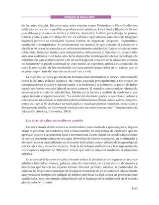 109
PROGRAMA DE BELLAS ARTES
de las artes visuales. Recursos para artes visuales como Photoshop y PhotoStudio son
utilizados para crear y modificar producciones artísticas; Free Hand e Illustrator lo son
para dibujos y diseños de afiches y folletos; Autocad y CadStd, para dibujo de planos;
Canvas y Strata para el trabajo 3D; etc. El software especializado para manejar imágenes
digitales permite al estudiante nuevas formas de organizar imágenes, imprimirlas,
mostrarlas y compartirlas. Es precisamente ese manejo lo que ayudará al estudiante a
clasificar las obras de acuerdo a un orden previamente establecido, hacer consideraciones
sobre ellas, formular teorías para interpretarlas críticamente y, finalmente, presentarlas
ante una audiencia. Con toda esta oferta disponible, la integración de las tecnologías de
información para comunicación y de las tecnologías de creación en la educación artística
no solamente se puede constituir en otro medio de expresión artística estimulando, de
paso, la motivación de los estudiantes sino que permite prepararlos en un campo que ya
es parte importante del mundo en el cual van a vivir.
La expresión artística por medio de herramientas informáticas se conoce comúnmente
como la de artes gráficas digitales. Ha estado asociada principalmente a los medios de
comunicaciones visuales y audiovisuales, a la industria y al comercio, al punto de haber
creado un nuevo mercado laboral en estos campos. El mundo contemporáneo demanda
personas con criterio de selectividad, hábiles en la lectura y análisis de símbolos y que
sepan trabajar cooperativamente. “La misión del diseñador gráfico es seleccionar, ordenar y
concatenar un vocabulario de naturaleza plástica bidimensional (líneas, trazos, colores, imágenes,
textos, etc.) con el fin de producir un total gráfico o visual que permita transmitir, lo más clara y
directamente posible, un determinado mensaje entre un emisor y un receptor” (Lineamientos de
Educación Artística, Colombia, 2003).
Las artes visuales: un medio en cambio
Las artes visuales tradicionales se mantendrán como medio de expresión por su riqueza
visual y procesal. Su existencia está evolucionando en una forma de expresión que ha
aportado mucho a la economía local e internacional. El arte digital ha venido a transformar
la cultura contemporánea en una gran diversidad de efectos especiales, en multimedia y
abriendo nuevas especialidades en el mundo del trabajo, como: edición de imagen digital,
edición de vídeo, dirección creativa. Toda la tecnología multimedia y la comprensión de
sus lenguajes requiere de “literacia” visual, que sólo se adquiere mediante la educación
artística.
En el campo de las artes visuales, Internet reduce la distancia entre lugares con recursos
artísticos limitados (museos, galerías, salas de conciertos, etc.) y los cientos de museos y
discotecas que tienen un espacio virtual. Internet permite, además, la posibilidad de
publicar las creaciones realizadas en el lugar de residencia de los estudiantes estableciendo
una verdadera integración cultural de ámbito universal. La Red utiliza las presentaciones
multimedia como su señuelo, difundiendo así el lenguaje de la multimedia en el mundo
globalizado de Internet.
 