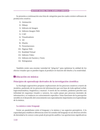 110
INSTITUTO NACIONAL PARA EL DESARROLLO CURRICULAR
Se presenta a continuación una lista de categorías para las cuales existen softwares de
producción creativa:
1) Animación
2) Dibujo
3) Editores de Imagen
4) Editores Imagen Web
5) CAD
6) Visualizadores
7) 3D
8) Diseño
9) Presentaciones
10) Páginas Web
11) Realidad Virtual
12) Editores Vídeo
13) Editores de Fuentes y Texto
14) Hologramas
También existe una enorme variedad de “plug-ins” para optimizar la calidad de los
efectos visuales que se pueden lograr al producir en función del diseño y la creatividad.
Educación en música
Principios de aprendizaje derivados de la investigación científica
La Sicología cognoscitiva propone explicaciones de los procesos creativos a través de
modelos, partiendo de los procesos de información que son base de toda aptitud verbal,
logicomatemática, lingüística y musical. A través de los sentidos, podemos percibir una
infinidad de esquemas visuales y sonoros, los cuales pasan por procesos mentales de
información y se traducen en conocimiento específico. Estas funciones de la percepción
sensible en el desarrollo del conocimiento son especialmente importantes en el aprendizaje
de la música.
La música como lenguaje
Existe un paralelismo entre el lenguaje y la música y sus aspectos perceptivos. A la
capacidad para establecer diferencias entre los sonidos del lenguaje en sus diversos niveles
de densidad se le conoce como grado de percepción auditiva. Las aportaciones significativas
 