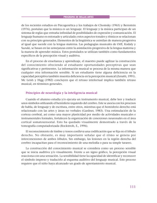 111
PROGRAMA DE BELLAS ARTES
de los recientes estudios en Psicogenética y los trabajos de Chomsky (1965) y Bernstein
(1976), postulan que la música es un lenguaje. El lenguaje y la música participan de un
sistema de reglas que entraña infinidad de posibilidades de expresión y comunicación. El
lenguaje humano es entonado y articulado; estos aspectos tonales y rítmicos se relacionan
con su principio generador. Elementos de la lingüística se asimilan de manera progresiva
al igual que sucede con la lengua materna. Las pedagogías musicales de Orff, Kodaly y
Suzuki, se basan en las semejanzas entre la asimilación progresiva de la lengua materna y
la manera de aprender música. Estos postulados se utilizan también como fundamentos
específicos de la percepción visual y auditiva.
En el proceso de enseñanza y aprendizaje, el maestro puede agilizar la construcción
del conocimiento ofreciendo al estudiante oportunidades perceptivas que sean
significativas y pertinentes. La información musical se procesa de la misma manera que
cualquier otra información sensible. Si un estudiante tiene alguna deficiencia en la
capacidad perceptiva también muestra deficiencia en la percepción musical (Zenatti, 1991).
Mc Leish y Higg (1982) concluyen que el retraso intelectual implica también retraso
musical, en términos generales.
Principios de neurología y la inteligencia musical
Cuando el alumno estudia y/o ejecuta un instrumento musical, debe leer y traducir
unos símbolos utilizando el hemisferio izquierdo del cerebro. Este se asocia con los procesos
de habla, de lenguaje y de escritura, entre otros, mientras que el hemisferio derecho está
relacionado con las artes y áreas no verbales (Gardner, 1983). Una estimulación de la
corteza cerebral, así como una mayor plasticidad por medio de actividades musicales e
instrumentales formales, fortalecen la organización de conexiones neuronales en el área
cortical somatosensorial. Esto ha quedado visualmente demostrado a través de la
tomografía computadorizada (Rockstroh, E., 1996).
El reconocimiento de timbre y tonos conlleva una codificación que se fija en el lóbulo
derecho. No obstante, es muy importante señalar que el ritmo se genera por
interconexiones de ambos lóbulos. Sin embargo, las lesiones en la región derecha del
cerebro incapacitan para el reconocimiento de una melodía o para su simple tarareo.
La construcción del conocimiento musical se considera como un proceso sensible
que se inicia auditiva y/o visualmente. Frente a un signo gráfico, la percepción visual
reacciona con una sensación. La sensibilidad tiene la capacidad de identificar y reconocer
el símbolo impreso y traducirlo al esquema auditivo del lenguaje musical. Este proceso
requiere que el niño haya alcanzado un grado de aprestamiento musical.
 