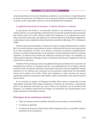113
PROGRAMA DE BELLAS ARTES
misma importancia de las otras disciplinas académicas. La enseñanza y el aprendizaje de
la música en particular y de todas las artes en general, fomenta un desarrollo integral de
la mente, de las capacidades afectivas y de la sensibilidad del estudiante.
La aptitud musical del ser humano. Contexto histórico y cultural.
La percepción del sonido y su desarrollo musical es un fenómeno universal en la
cultura humana. Los antropólogos culturales han encontrado manifestaciones musicales
que forman parte de la vida colectiva desde bien temprano en la organización social.
Estas estructuras universales, que aparecen en estrecha relación con elementos lingüísticos,
se denominan como competencia musical universal o protoritmos (Blacking, 1971 y Fridmann,
1988).
Desde la época precolombina, la música ha tenido un lugar predominante en Puerto
Rico. Los taínos danzan y musicalizan el Areyto, celebración de los actos más importantes
de la vida comunitaria. Es decir, en el Areyto se resumen las primeras manifestaciones
artísticas: la música instrumental y vocal, la danza y la representación teatral. Las culturas
española y la africana han tenido una influencia musical que llega a la actualidad. La
cultura puertorriqueña se distingue así por un elemento rítmico que es legado de la mezcla
cultural de los ancestros.
Pendell (1910) postula que existe una aptitud innata para el disfrute de la creación o la
interpretación musical en cualquier persona, con independencia de su bagaje cultural,
posición social o formación educativa. El pensador la describe como una aptitud de música
natural en el ser humano que comienza con las primeras experiencias de intercambio
sonoro de la madre con el niño. Desde muy temprano, el niño reconoce de manera
espontánea elementos musicales como timbre, altura e intensidad y tiene aptitud natural
para el ritmo.
En el currículo de música, el Programa de Bellas Artes incluye el desarrollo de estas
capacidades musicales desde etapas tempranas. El proceso de enseñanza y aprendizaje
parte de las aptitudes musicales que trae el niño y las relaciona con la enseñanza del
lenguaje. Los modelos cognoscitivos de Piaget y de Swanwick son recomendados en las
etapas primarias de desarrollo musical.
Principios de la enseñanza musical
• Todo ser humano posee facultades musicales que necesitan ser desarrolladas.
• La música se aprende.
• La educación musical se debe iniciar desde temprana edad y, si es posible, desde el
momento de la concepción.
 