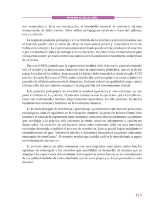 115
PROGRAMA DE BELLAS ARTES
son esenciales; si falta esa interacción, el desarrollo musical se convierte en una
acumulación de información. Estos estilos pedagógicos están muy lejos del enfoque
constructivista.
La segunda posición pedagógica en la historia de la enseñanza musical plantea que
el maestro puede traer al salón de clases la experiencia previa y presentarla antes de
trabajar el concepto. La experiencia musical primaria puede ser ejecutada por el maestro
o por el estudiante antes de trabajar con el concepto. De esta forma, el maestro prepara
el esquema sonoro primario como base para la construcción del conocimiento conceptual
de la escala.
Paynter (1982), postula que la experiencia intuitiva debe ir primero, experimentando
con el sonido y la música para entonces traer la experiencia deductiva, que es la de las
reglas formales de la música. Estas pautas ya habían sido formuladas desde el siglo XVIII
por Jean Jacques Rousseau (1762), quien consideraba que la experiencia musical intuitiva
precede a la alfabetización musical. Asimismo, Dalcroze colocó en igualdad de importancia
el desarrollo del sentimiento musical y la adquisición del conocimiento formal.
Esta posición pedagógica de enseñanza musical representa el otro extremo, ya que
pone el énfasis en la práctica. El maestro comienza con la ejecución por el estudiante,
vocal y/o instrumental, incluso, improvisación espontánea. En esta posición, faltan los
fundamentos teóricos y formales de la enseñanza musical.
En las metodologías de enseñanza y aprendizaje que instrumentan estas dos posiciones
pedagógicas, falta el equilibrio en la educación musical. La posición teórica formal sólo
reconoce el valor de la experiencia como producto u objetivo del conocimiento; la posición
que privilegia a la práctica sólo reconoce la teoría como un aditamento u opción no
dispensable. La creación de un balance entre estas vertientes debe ser una prioridad
curricular destinada a facilitar el proceso de enseñanza. Esto se puede lograr mediante el
entendimiento de que “diferentes niveles y diferentes situaciones requieren diferentes
estrategias de enseñanza”. El maestro tendrá que decidir cuál es la metodología a seguir
en determinado momento.
El proceso educativo debe comenzar con una respuesta clara sobre cuáles son las
opciones de estrategias y los métodos que posibilitan el desarrollo de manera que se
adapten a las capacidades del estudiante. Estas opciones deben basarse en el conocimiento
de las particularidades de cada estudiante y/o de cada grupo y en la preparación de cada
maestro.
 