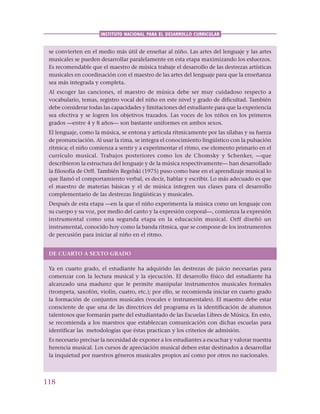 118
INSTITUTO NACIONAL PARA EL DESARROLLO CURRICULAR
se convierten en el medio más útil de enseñar al niño. Las artes del lenguaje y las artes
musicales se pueden desarrollar paralelamente en esta etapa maximizando los esfuerzos.
Es recomendable que el maestro de música trabaje el desarrollo de las destrezas artísticas
musicales en coordinación con el maestro de las artes del lenguaje para que la enseñanza
sea más integrada y completa.
Al escoger las canciones, el maestro de música debe ser muy cuidadoso respecto a
vocabulario, temas, registro vocal del niño en este nivel y grado de dificultad. También
debe considerar todas las capacidades y limitaciones del estudiante para que la experiencia
sea efectiva y se logren los objetivos trazados. Las voces de los niños en los primeros
grados —entre 4 y 8 años— son bastante uniformes en ambos sexos.
El lenguaje, como la música, se entona y articula rítmicamente por las sílabas y su fuerza
de pronunciación. Al usar la rima, se integra el conocimiento lingüístico con la pulsación
rítmica; el niño comienza a sentir y a experimentar el ritmo, ese elemento primario en el
currículo musical. Trabajos posteriores como los de Chomsky y Schenker, —que
describieron la estructura del lenguaje y de la música respectivamente— han desarrollado
la filosofía de Orff. También Regelski (1975) puso como base en el aprendizaje musical lo
que llamó el comportamiento verbal, es decir, hablar y escribir. Lo más adecuado es que
el maestro de materias básicas y el de música integren sus clases para el desarrollo
complementario de las destrezas lingüísticas y musicales.
Después de esta etapa —en la que el niño experimenta la música como un lenguaje con
su cuerpo y su voz, por medio del canto y la expresión corporal—, comienza la expresión
instrumental como una segunda etapa en la educación musical. Orff diseñó un
instrumental, conocido hoy como la banda rítmica, que se compone de los instrumentos
de percusión para iniciar al niño en el ritmo.
DE CUARTO A SEXTO GRADO
Ya en cuarto grado, el estudiante ha adquirido las destrezas de juicio necesarias para
comenzar con la lectura musical y la ejecución. El desarrollo físico del estudiante ha
alcanzado una madurez que le permite manipular instrumentos musicales formales
(trompeta, saxofón, violín, cuatro, etc.); por ello, se recomienda iniciar en cuarto grado
la formación de conjuntos musicales (vocales e instrumentales). El maestro debe estar
consciente de que una de las directrices del programa es la identificación de alumnos
talentosos que formarán parte del estudiantado de las Escuelas Libres de Música. En esto,
se recomienda a los maestros que establezcan comunicación con dichas escuelas para
identificar las metodologías que éstas practican y los criterios de admisión.
Es necesario precisar la necesidad de exponer a los estudiantes a escuchar y valorar nuestra
herencia musical. Los cursos de apreciación musical deben estar destinados a desarrollar
la inquietud por nuestros géneros musicales propios así como por otros no nacionales.
 