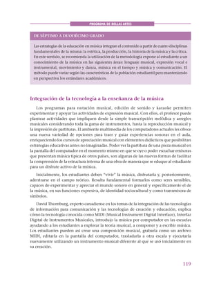 119
PROGRAMA DE BELLAS ARTES
DE SÉPTIMO A DUODÉCIMO GRADO
Las estrategias de la educación en música integran el contenido a partir de cuatro disciplinas
fundamentales de la misma: la estética, la producción, la historia de la música y la crítica.
En este sentido, se recomienda la utilización de la metodología expone al estudiante a un
conocimiento de la música en las siguientes áreas: lenguaje musical, expresión vocal e
instrumental, movimiento y danza, música en el tiempo y música y comunicación. El
método puede variar según las características de la población estudiantil pero manteniendo
en perspectiva los estándares académicos.
Integración de la tecnología a la enseñanza de la música
Los programas para notación musical, edición de sonido y karaoke permiten
experimentar y apoyar las actividades de expresión musical. Con ellos, el profesor puede
plantear actividades que impliquen desde la simple transcripción melódica y arreglos
musicales considerando toda la gama de instrumentos, hasta la reproducción musical y
la impresión de partituras. El ambiente multimedia de los computadores actuales les ofrece
una nueva variedad de opciones para traer y guiar experiencias sonoras en el aula,
enriqueciendo los cursos de apreciación musical con elementos didácticos que posibilitan
estrategias educativas antes no imaginadas. Poder ver la partitura de una pieza musical en
la pantalla del computador en el momento mismo en que se oye o poder escuchar emisoras
que presentan música típica de otros países, son algunas de las nuevas formas de facilitar
la comprensión de la estructura interna de una obra de manera que se eduque al estudiante
para un disfrute activo de la música.
Inicialmente, los estudiantes deben “vivir” la música, disfrutarla y, posteriormente,
adentrarse en el campo teórico. Resulta fundamental formarlos como seres sensibles,
capaces de experimentar y apreciar el mundo sonoro en general y específicamente el de
la música, en sus funciones expresiva, de identidad sociocultural y como transmisora de
símbolos.
David Thornburg, experto canadiense en los temas de la integración de las tecnologías
de información para comunicación y las tecnologías de creación y educación, explica
cómo la tecnología conocida como MIDI (Musical Instrument Digital Interface), Interfaz
Digital de Instrumentos Musicales, introdujo la música por computador en las escuelas
ayudando a los estudiantes a explorar la teoría musical, a componer y a escribir música.
Los estudiantes pueden así crear una composición musical, grabarla como un archivo
MIDI, editarla en la pantalla del computador, trasladarla a otra escala y ejecutarla
nuevamente utilizando un instrumento musical diferente al que se usó inicialmente en
su creación.
 