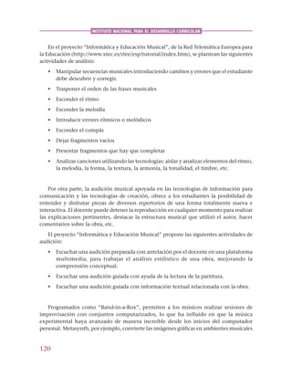120
INSTITUTO NACIONAL PARA EL DESARROLLO CURRICULAR
En el proyecto “Informática y Educación Musical”, de la Red Telemática Europea para
la Educación (http://www.xtec.es/rtee/esp/tutorial/index.htm), se plantean las siguientes
actividades de análisis:
• Manipular secuencias musicales introduciendo cambios y errores que el estudiante
debe descubrir y corregir.
• Trasponer el orden de las frases musicales
• Esconder el ritmo
• Esconder la melodía
• Introducir errores rítmicos o melódicos
• Esconder el compás
• Dejar fragmentos vacíos
• Presentar fragmentos que hay que completar
• Analizar canciones utilizando las tecnologías: aislar y analizar elementos del ritmo,
la melodía, la forma, la textura, la armonía, la tonalidad, el timbre, etc.
Por otra parte, la audición musical apoyada en las tecnologías de información para
comunicación y las tecnologías de creación, ofrece a los estudiantes la posibilidad de
entender y disfrutar piezas de diversos repertorios de una forma totalmente nueva e
interactiva. El docente puede detener la reproducción en cualquier momento para realizar
las explicaciones pertinentes, destacar la estructura musical que utilizó el autor, hacer
comentarios sobre la obra, etc.
El proyecto “Informática y Educación Musical” propone las siguientes actividades de
audición:
• Escuchar una audición preparada con antelación por el docente en una plataforma
multimedia, para trabajar el análisis estilístico de una obra, mejorando la
comprensión conceptual.
• Escuchar una audición guiada con ayuda de la lectura de la partitura.
• Escuchar una audición guiada con información textual relacionada con la obra.
Programados como “Band-in-a-Box”, permiten a los músicos realizar sesiones de
improvisación con conjuntos computarizados, lo que ha influido en que la música
experimental haya avanzado de manera increíble desde los inicios del computador
personal. Metasynth, por ejemplo, convierte las imágenes gráficas en ambientes musicales
 