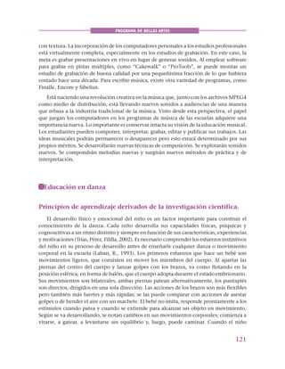 121
PROGRAMA DE BELLAS ARTES
con textura. La incorporación de los computadores personales a los estudios profesionales
está virtualmente completa, especialmente en los estudios de grabación. En este caso, la
meta es grabar presentaciones en vivo en lugar de generar sonidos. Al emplear software
para grabar en pistas múltiples, como “Cakewalk” o “ProTools”, se puede montar un
estudio de grabación de buena calidad por una pequeñísima fracción de lo que hubiera
costado hace una década. Para escribir música, existe otra variedad de programas, como
Finalle, Encore y Sibelius.
Está naciendo una revolución creativa en la música que, junto con los archivos MPEG4
como medio de distribución, está llevando nuevos sonidos a audiencias de una manera
que rebasa a la industria tradicional de la música. Visto desde esta perspectiva, el papel
que juegan los computadores en los programas de música de las escuelas adquiere una
importancia nueva. Lo importante es conservar intacta su visión de la educación musical.
Los estudiantes pueden componer, interpretar, grabar, editar y publicar sus trabajos. Las
ideas musicales podrán permanecer o desaparecer pero esto estará determinado por sus
propios méritos. Se desarrollarán nuevas técnicas de composición. Se explorarán sonidos
nuevos. Se compondrán melodías nuevas y surgirán nuevos métodos de práctica y de
interpretación.
Educación en danza
Principios de aprendizaje derivados de la investigación científica.
El desarrollo físico y emocional del niño es un factor importante para construir el
conocimiento de la danza. Cada niño desarrolla sus capacidades físicas, psíquicas y
cognoscitivas a un ritmo distinto y siempre en función de sus características, experiencias
y motivaciones (Trías, Pérez, Fililla, 2002). Es necesario comprender los esfuerzos instintivos
del niño en su proceso de desarrollo antes de enseñarle cualquier danza o movimiento
corporal en la escuela (Laban, R., 1993). Los primeros esfuerzos que hace un bebé son
movimientos ligeros, que consisten en mover los miembros del cuerpo. Al apartar las
piernas del centro del cuerpo y lanzar golpes con los brazos, va como flotando en la
posición esférica, en forma de balón, que el cuerpo adopta durante el estado embrionario.
Sus movimientos son bilaterales, ambas piernas patean alternativamente, los puntapiés
son directos, dirigidos en una sola dirección. Las acciones de los brazos son más flexibles
pero también más fuertes y más rápidas; se las puede comparar con acciones de asestar
golpes o de hender el aire con un machete. El bebé no imita, responde prontamente a los
estímulos cuando patea y cuando se extiende para alcanzar un objeto en movimiento.
Según se va desarrollando, se notan cambios en sus movimientos corporales; comienza a
virarse, a gatear, a levantarse sin equilibrio y, luego, puede caminar. Cuando el niño
 