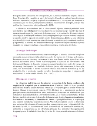 124
INSTITUTO NACIONAL PARA EL DESARROLLO CURRICULAR
transporta a otra ubicación; por consiguiente, no se pone de manifiesto ninguna senda o
línea de progresión específica a través del espacio. Cuando se realizan las extensiones
mínimas, dentro del cuerpo se origina la sensación de crecer y contraerse, de aumentar y
disminuir y, de ese modo, se impulsan hacia fuera en direcciones múltiples, aunque hay
unificación en un centro interior (Laban R., 1993).
El desarrollo de actividades para el conocimiento espacial pretende potenciar en el
estudiante la capacidad para reconocer el espacio que ocupa el cuerpo y dentro del cual él
es capaz de orientarse. La conciencia de la estructura y la organización del cuerpo dentro
de su espacio se construyen sobre una evolución progresiva que va desde una idea subjetiva
a una idea objetiva o puesta en común con los demás (Castañar, 2000). La idea subjetiva
se refiere al periodo de la educación infantil, cuando su movimiento es emocional, intuitivo
y espontáneo. El alumno del nivel secundario logra diferenciar objetivamente el espacio
ocupado por su cuerpo del que ocupan otras personas u objetos a su alrededor.
La energía en el cuerpo
La cualidad del movimiento está determinada por la manera como la energía es
empleada cuando se mueven las diferentes partes del cuerpo en el tiempo y el espacio.
Para moverse en un tiempo y en un espacio, con una fluidez precisa según la acción a
realizar, se necesita aplicar fuerza. Por consiguiente, la cualidad del movimiento está
íntimamente ligada a la dinámica conque se mueven las diferentes partes del cuerpo en
el tiempo y en el espacio. Las cualidades de la energía son básicamente dos: la fuerte y la
débil. Un movimiento es fuerte cuando el esfuerzo muscular es de tensión y no de
relajación. Por el contrario, cuando prevalece la relajación muscular, el esfuerzo del
movimiento es suave o débil (García, H.M., 1997).
El tiempo en el cuerpo
La estructura del tiempo de las diversas secuencias de la danza conduce a la
organización temporal, que se denomina ritmo (Castañar, 2000). El ritmo guiará el
movimiento dándole las características vitales que se requieren para la acción dentro del
tiempo (Manual de movimiento corporal, 1995). El ritmo no es simplemente un factor
perceptivo sino que desempeña un papel fundamental en mejorar los movimientos que
se hacen de manera automática a nivel inconsciente. Así, se reconoce la existencia de tres
factores que intervienen en el desarrollo de la capacidad rítmica: la percepción rítmica,
la conciencia del ritmo y la ejecución del ritmo. La percepción rítmica se origina por
una reacción inmediata a un estímulo sonoro. Al escuchar un patrón sonoro se sincroniza
una respuesta física de expresión corporal. Este proceso se construye y refina alrededor de
los siete (7) años. La conciencia del ritmo es el fruto de los procesos de asimilación,
distinción y comprensión de las estructuras rítmicas. Esto constituye la organización
temporal propia de cada individuo. La ejecución del ritmo, considerada como el último
 