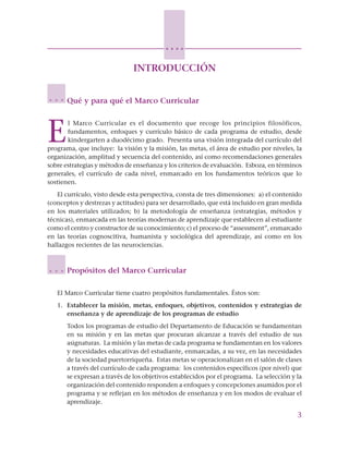 3
○ ○ ○ ○
INTRODUCCIÓN
Qué y para qué el Marco Curricular
E
l Marco Curricular es el documento que recoge los principios filosóficos,
fundamentos, enfoques y currículo básico de cada programa de estudio, desde
kindergarten a duodécimo grado. Presenta una visión integrada del currículo del
programa, que incluye: la visión y la misión, las metas, el área de estudio por niveles, la
organización, amplitud y secuencia del contenido, así como recomendaciones generales
sobre estrategias y métodos de enseñanza y los criterios de evaluación. Esboza, en términos
generales, el currículo de cada nivel, enmarcado en los fundamentos teóricos que lo
sostienen.
El currículo, visto desde esta perspectiva, consta de tres dimensiones: a) el contenido
(conceptos y destrezas y actitudes) para ser desarrollado, que está incluido en gran medida
en los materiales utilizados; b) la metodología de enseñanza (estrategias, métodos y
técnicas), enmarcada en las teorías modernas de aprendizaje que establecen al estudiante
como el centro y constructor de su conocimiento; c) el proceso de “assessment”, enmarcado
en las teorías cognoscitiva, humanista y sociológica del aprendizaje, así como en los
hallazgos recientes de las neurociencias.
Propósitos del Marco Curricular
El Marco Curricular tiene cuatro propósitos fundamentales. Éstos son:
1. Establecer la misión, metas, enfoques, objetivos, contenidos y estrategias de
enseñanza y de aprendizaje de los programas de estudio
Todos los programas de estudio del Departamento de Educación se fundamentan
en su misión y en las metas que procuran alcanzar a través del estudio de sus
asignaturas. La misión y las metas de cada programa se fundamentan en los valores
y necesidades educativas del estudiante, enmarcadas, a su vez, en las necesidades
de la sociedad puertorriqueña. Estas metas se operacionalizan en el salón de clases
a través del currículo de cada programa: los contenidos específicos (por nivel) que
se expresan a través de los objetivos establecidos por el programa. La selección y la
organización del contenido responden a enfoques y concepciones asumidos por el
programa y se reflejan en los métodos de enseñanza y en los modos de evaluar el
aprendizaje.
○ ○ ○
○ ○ ○
 