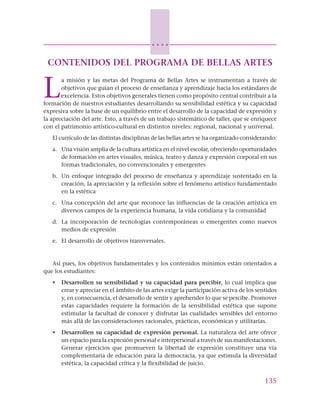 135
○ ○ ○ ○
CONTENIDOS DEL PROGRAMA DE BELLAS ARTES
L
a misión y las metas del Programa de Bellas Artes se instrumentan a través de
objetivos que guían el proceso de enseñanza y aprendizaje hacia los estándares de
excelencia. Estos objetivos generales tienen como propósito central contribuir a la
formación de nuestros estudiantes desarrollando su sensibilidad estética y su capacidad
expresiva sobre la base de un equilibrio entre el desarrollo de la capacidad de expresión y
la apreciación del arte. Esto, a través de un trabajo sistemático de taller, que se enriquece
con el patrimonio artístico-cultural en distintos niveles: regional, nacional y universal.
El currículo de las distintas disciplinas de las bellas artes se ha organizado considerando:
a. Una visión amplia de la cultura artística en el nivel escolar, ofreciendo oportunidades
de formación en artes visuales, música, teatro y danza y expresión corporal en sus
formas tradicionales, no convencionales y emergentes
b. Un enfoque integrado del proceso de enseñanza y aprendizaje sustentado en la
creación, la apreciación y la reflexión sobre el fenómeno artístico fundamentado
en la estética
c. Una concepción del arte que reconoce las influencias de la creación artística en
diversos campos de la experiencia humana, la vida cotidiana y la comunidad
d. La incorporación de tecnologías contemporáneas o emergentes como nuevos
medios de expresión
e. El desarrollo de objetivos transversales.
Así pues, los objetivos fundamentales y los contenidos mínimos están orientados a
que los estudiantes:
• Desarrollen su sensibilidad y su capacidad para percibir, lo cual implica que
crear y apreciar en el ámbito de las artes exige la participación activa de los sentidos
y, en consecuencia, el desarrollo de sentir y aprehender lo que se percibe. Promover
estas capacidades requiere la formación de la sensibilidad estética que supone
estimular la facultad de conocer y disfrutar las cualidades sensibles del entorno
más allá de las consideraciones racionales, prácticas, económicas y utilitarias.
• Desarrollen su capacidad de expresión personal. La naturaleza del arte ofrece
un espacio para la expresión personal e interpersonal a través de sus manifestaciones.
Generar ejercicios que promueven la libertad de expresión constituye una vía
complementaria de educación para la democracia, ya que estimula la diversidad
estética, la capacidad crítica y la flexibilidad de juicio.
 