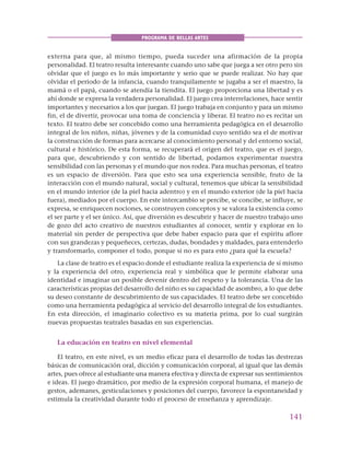 141
PROGRAMA DE BELLAS ARTES
externa para que, al mismo tiempo, pueda suceder una afirmación de la propia
personalidad. El teatro resulta interesante cuando uno sabe que juega a ser otro pero sin
olvidar que el juego es lo más importante y serio que se puede realizar. No hay que
olvidar el periodo de la infancia, cuando tranquilamente se jugaba a ser el maestro, la
mamá o el papá, cuando se atendía la tiendita. El juego proporciona una libertad y es
ahí donde se expresa la verdadera personalidad. El juego crea interrelaciones, hace sentir
importantes y necesarios a los que juegan. El juego trabaja en conjunto y para un mismo
fin, el de divertir, provocar una toma de conciencia y liberar. El teatro no es recitar un
texto. El teatro debe ser concebido como una herramienta pedagógica en el desarrollo
integral de los niños, niñas, jóvenes y de la comunidad cuyo sentido sea el de motivar
la construcción de formas para acercarse al conocimiento personal y del entorno social,
cultural e histórico. De esta forma, se recuperará el origen del teatro, que es el juego,
para que, descubriendo y con sentido de libertad, podamos experimentar nuestra
sensibilidad con las personas y el mundo que nos rodea. Para muchas personas, el teatro
es un espacio de diversión. Para que esto sea una experiencia sensible, fruto de la
interacción con el mundo natural, social y cultural, tenemos que ubicar la sensibilidad
en el mundo interior (de la piel hacia adentro) y en el mundo exterior (de la piel hacia
fuera), mediados por el cuerpo. En este intercambio se percibe, se concibe, se influye, se
expresa, se enriquecen nociones, se construyen conceptos y se valora la existencia como
el ser parte y el ser único. Así, que diversión es descubrir y hacer de nuestro trabajo uno
de gozo del acto creativo de nuestros estudiantes al conocer, sentir y explorar en lo
material sin perder de perspectiva que debe haber espacio para que el espíritu aflore
con sus grandezas y pequeñeces, certezas, dudas, bondades y maldades, para entenderlo
y transformarlo, componer el todo, porque si no es para esto ¿para qué la escuela?
La clase de teatro es el espacio donde el estudiante realiza la experiencia de sí mismo
y la experiencia del otro, experiencia real y simbólica que le permite elaborar una
identidad e imaginar un posible devenir dentro del respeto y la tolerancia. Una de las
características propias del desarrollo del niño es su capacidad de asombro, a lo que debe
su deseo constante de descubrimiento de sus capacidades. El teatro debe ser concebido
como una herramienta pedagógica al servicio del desarrollo integral de los estudiantes.
En esta dirección, el imaginario colectivo es su materia prima, por lo cual surgirán
nuevas propuestas teatrales basadas en sus experiencias.
La educación en teatro en nivel elemental
El teatro, en este nivel, es un medio eficaz para el desarrollo de todas las destrezas
básicas de comunicación oral, dicción y comunicación corporal, al igual que las demás
artes, pues ofrece al estudiante una manera efectiva y directa de expresar sus sentimientos
e ideas. El juego dramático, por medio de la expresión corporal humana, el manejo de
gestos, ademanes, gesticulaciones y posiciones del cuerpo, favorece la espontaneidad y
estimula la creatividad durante todo el proceso de enseñanza y aprendizaje.
 
