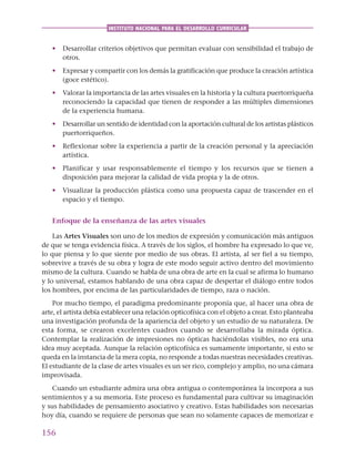 156
INSTITUTO NACIONAL PARA EL DESARROLLO CURRICULAR
• Desarrollar criterios objetivos que permitan evaluar con sensibilidad el trabajo de
otros.
• Expresar y compartir con los demás la gratificación que produce la creación artística
(goce estético).
• Valorar la importancia de las artes visuales en la historia y la cultura puertorriqueña
reconociendo la capacidad que tienen de responder a las múltiples dimensiones
de la experiencia humana.
• Desarrollar un sentido de identidad con la aportación cultural de los artistas plásticos
puertorriqueños.
• Reflexionar sobre la experiencia a partir de la creación personal y la apreciación
artística.
• Planificar y usar responsablemente el tiempo y los recursos que se tienen a
disposición para mejorar la calidad de vida propia y la de otros.
• Visualizar la producción plástica como una propuesta capaz de trascender en el
espacio y el tiempo.
Enfoque de la enseñanza de las artes visuales
Las Artes Visuales son uno de los medios de expresión y comunicación más antiguos
de que se tenga evidencia física. A través de los siglos, el hombre ha expresado lo que ve,
lo que piensa y lo que siente por medio de sus obras. El artista, al ser fiel a su tiempo,
sobrevive a través de su obra y logra de este modo seguir activo dentro del movimiento
mismo de la cultura. Cuando se habla de una obra de arte en la cual se afirma lo humano
y lo universal, estamos hablando de una obra capaz de despertar el diálogo entre todos
los hombres, por encima de las particularidades de tiempo, raza o nación.
Por mucho tiempo, el paradigma predominante proponía que, al hacer una obra de
arte, el artista debía establecer una relación opticofísica con el objeto a crear. Esto planteaba
una investigación profunda de la apariencia del objeto y un estudio de su naturaleza. De
esta forma, se crearon excelentes cuadros cuando se desarrollaba la mirada óptica.
Contemplar la realización de impresiones no ópticas haciéndolas visibles, no era una
idea muy aceptada. Aunque la relación opticofísica es sumamente importante, si esto se
queda en la instancia de la mera copia, no responde a todas nuestras necesidades creativas.
El estudiante de la clase de artes visuales es un ser rico, complejo y amplio, no una cámara
improvisada.
Cuando un estudiante admira una obra antigua o contemporánea la incorpora a sus
sentimientos y a su memoria. Este proceso es fundamental para cultivar su imaginación
y sus habilidades de pensamiento asociativo y creativo. Estas habilidades son necesarias
hoy día, cuando se requiere de personas que sean no solamente capaces de memorizar e
 