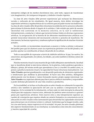 157
PROGRAMA DE BELLAS ARTES
interpretar códigos de los medios electrónicos sino, ante todo, capaces de transformar
con imaginación y de enriquecer lenguajes y símbolos visuales vigentes.
La clase de artes visuales debe proveer experiencias que incluyan las dimensiones
sociales y culturales de los estudiantes. De igual manera, éstos deben investigar las
expresiones artísticas y arquitectónicas de su contexto para así poder recrear sus tradiciones.
La clase de artes visuales debe desarrollar estructuras recordatorias de los procesos culturales
para retomar la historia desde el ángulo de lo artístico. Cabe señalar que parte de nuestra
identidad está contenida en la memoria colectiva, en la cual se sedimentan
interpretaciones, conductas y valores que tuvieron formas vitales en diversas expresiones
artísticas. La recuperación de la historia de las diferentes manifestaciones artísticas nos
permite reencontrar elementos del inconsciente colectivo y ponerlos de manifiesto. De
esta manera, las fuerzas expresivas y creadoras explican la significación de muchas vivencias
actuales.
En este sentido, se recomiendan excursiones a museos y visitas a artistas y artesanos
del pueblo para que los alumnos unan sus experiencias presentes con las del pasado y así
puedan aportar su contribución al futuro desarrollo de la cultura.
Todo es susceptible de expresarse a través de símbolos artísticos: la paz, los sueños, las
emociones, las inquietudes, los valores, los ideales, así como también el destino entero de
una cultura.
Nuestra memoria visual es una muestra de que todos dibujamos mentalmente, facultad
que se manifiesta desde la más tierna infancia. En la práctica, todos podemos aprender a
dibujar y pintar, del mismo modo que aprendemos a leer y a escribir. En ambos casos, se
ponen a prueba la memoria visual y la capacidad de trazar estructuras manualmente. Las
Artes Visuales aportan grandemente a un desarrollo particular de elementos espirituales
e intelectuales que moldean la personalidad. Al hacer una obra artística, dialogamos
plásticamente con los demás y vamos formando nuestro propio equipo emocional. Las
Artes Visuales nos capacitan además para hacer juicios estéticos razonables y responsables
y poder disfrutar plenamente de una vida creadora y productiva.
En la actualidad, se incluye en la educación en artes visuales no solamente la expresión
artística sino también la apreciación del arte con su análisis e interpretación de las
imágenes. En la sociedad de la información, se hace cada vez más necesaria la educación
visual para dar respuesta a nuevos retos, abriendo los ámbitos antes exclusivos a quienes
pasan por experiencias artísticas. Estos nuevos retos y esta interpretación suponen un
cambio de concepción que requiere añadir un carácter formativo en consonancia con la
educación en artes visuales como instrumento para desarrollar las capacidades necesarias
para interactuar con el entorno icónico y cultural. Entiéndase que la imagen tendrá, cada
vez con más fuerza, mayor ingerencia en la sociedad. Así pues, las artes visuales plantean
dos aspectos fundamentales en su enseñanza: su naturaleza como área de conocimiento
y nuestra capacidad de crearlas.
 