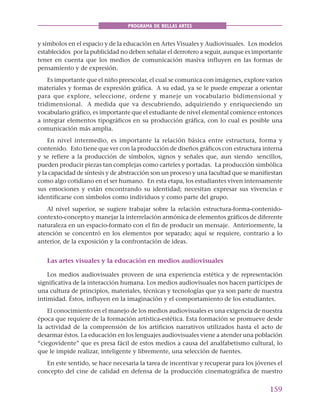 159
PROGRAMA DE BELLAS ARTES
y símbolos en el espacio y de la educación en Artes Visuales y Audiovisuales. Los modelos
establecidos por la publicidad no deben señalar el derrotero a seguir, aunque es importante
tener en cuenta que los medios de comunicación masiva influyen en las formas de
pensamiento y de expresión.
Es importante que el niño preescolar, el cual se comunica con imágenes, explore varios
materiales y formas de expresión gráfica. A su edad, ya se le puede empezar a orientar
para que explore, seleccione, ordene y maneje un vocabulario bidimensional y
tridimensional. A medida que va descubriendo, adquiriendo y enriqueciendo un
vocabulario gráfico, es importante que el estudiante de nivel elemental comience entonces
a integrar elementos tipográficos en su producción gráfica, con lo cual es posible una
comunicación más amplia.
En nivel intermedio, es importante la relación básica entre estructura, forma y
contenido. Esto tiene que ver con la producción de diseños gráficos con estructura interna
y se refiere a la producción de símbolos, signos y señales que, aun siendo sencillos,
pueden producir piezas tan complejas como carteles y portadas. La producción simbólica
y la capacidad de síntesis y de abstracción son un proceso y una facultad que se manifiestan
como algo cotidiano en el ser humano. En esta etapa, los estudiantes viven intensamente
sus emociones y están encontrando su identidad; necesitan expresar sus vivencias e
identificarse con símbolos como individuos y como parte del grupo.
Al nivel superior, se sugiere trabajar sobre la relación estructura-forma-contenido-
contexto-concepto y manejar la interrelación armónica de elementos gráficos de diferente
naturaleza en un espacio-formato con el fin de producir un mensaje. Anteriormente, la
atención se concentró en los elementos por separado; aquí se requiere, contrario a lo
anterior, de la exposición y la confrontación de ideas.
Las artes visuales y la educación en medios audiovisuales
Los medios audiovisuales proveen de una experiencia estética y de representación
significativa de la interacción humana. Los medios audiovisuales nos hacen partícipes de
una cultura de principios, materiales, técnicas y tecnologías que ya son parte de nuestra
intimidad. Éstos, influyen en la imaginación y el comportamiento de los estudiantes.
El conocimiento en el manejo de los medios audiovisuales es una exigencia de nuestra
época que requiere de la formación artística-estética. Esta formación se promueve desde
la actividad de la comprensión de los artificios narrativos utilizados hasta el acto de
desarmar éstos. La educación en los lenguajes audiovisuales viene a atender una población
“ciegovidente” que es presa fácil de estos medios a causa del analfabetismo cultural, lo
que le impide realizar, inteligente y libremente, una selección de fuentes.
En este sentido, se hace necesaria la tarea de incentivar y recuperar para los jóvenes el
concepto del cine de calidad en defensa de la producción cinematográfica de nuestro
 