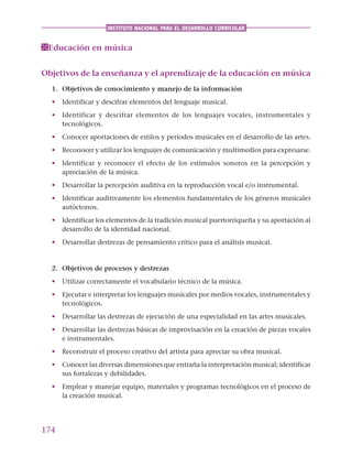 174
INSTITUTO NACIONAL PARA EL DESARROLLO CURRICULAR
Educación en música
Objetivos de la enseñanza y el aprendizaje de la educación en música
1. Objetivos de conocimiento y manejo de la información
• Identificar y descifrar elementos del lenguaje musical.
• Identificar y descifrar elementos de los lenguajes vocales, instrumentales y
tecnológicos.
• Conocer aportaciones de estilos y períodos musicales en el desarrollo de las artes.
• Reconocer y utilizar los lenguajes de comunicación y multimedios para expresarse.
• Identificar y reconocer el efecto de los estímulos sonoros en la percepción y
apreciación de la música.
• Desarrollar la percepción auditiva en la reproducción vocal e/o instrumental.
• Identificar auditivamente los elementos fundamentales de los géneros musicales
autóctonos.
• Identificar los elementos de la tradición musical puertorriqueña y su aportación al
desarrollo de la identidad nacional.
• Desarrollar destrezas de pensamiento crítico para el análisis musical.
2. Objetivos de procesos y destrezas
• Utilizar correctamente el vocabulario técnico de la música.
• Ejecutar e interpretar los lenguajes musicales por medios vocales, instrumentales y
tecnológicos.
• Desarrollar las destrezas de ejecución de una especialidad en las artes musicales.
• Desarrollar las destrezas básicas de improvisación en la creación de piezas vocales
e instrumentales.
• Reconstruir el proceso creativo del artista para apreciar su obra musical.
• Conocer las diversas dimensiones que entraña la interpretación musical; identificar
sus fortalezas y debilidades.
• Emplear y manejar equipo, materiales y programas tecnológicos en el proceso de
la creación musical.
 