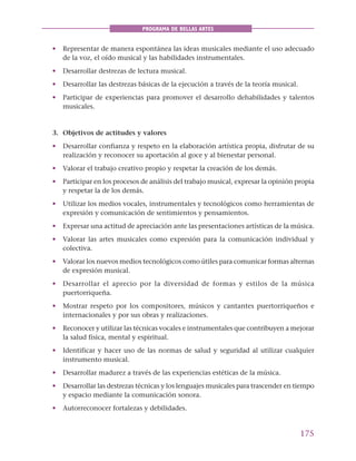 175
PROGRAMA DE BELLAS ARTES
• Representar de manera espontánea las ideas musicales mediante el uso adecuado
de la voz, el oído musical y las habilidades instrumentales.
• Desarrollar destrezas de lectura musical.
• Desarrollar las destrezas básicas de la ejecución a través de la teoría musical.
• Participar de experiencias para promover el desarrollo dehabilidades y talentos
musicales.
3. Objetivos de actitudes y valores
• Desarrollar confianza y respeto en la elaboración artística propia, disfrutar de su
realización y reconocer su aportación al goce y al bienestar personal.
• Valorar el trabajo creativo propio y respetar la creación de los demás.
• Participar en los procesos de análisis del trabajo musical, expresar la opinión propia
y respetar la de los demás.
• Utilizar los medios vocales, instrumentales y tecnológicos como herramientas de
expresión y comunicación de sentimientos y pensamientos.
• Expresar una actitud de apreciación ante las presentaciones artísticas de la música.
• Valorar las artes musicales como expresión para la comunicación individual y
colectiva.
• Valorar los nuevos medios tecnológicos como útiles para comunicar formas alternas
de expresión musical.
• Desarrollar el aprecio por la diversidad de formas y estilos de la música
puertorriqueña.
• Mostrar respeto por los compositores, músicos y cantantes puertorriqueños e
internacionales y por sus obras y realizaciones.
• Reconocer y utilizar las técnicas vocales e instrumentales que contribuyen a mejorar
la salud física, mental y espiritual.
• Identificar y hacer uso de las normas de salud y seguridad al utilizar cualquier
instrumento musical.
• Desarrollar madurez a través de las experiencias estéticas de la música.
• Desarrollar las destrezas técnicas y los lenguajes musicales para trascender en tiempo
y espacio mediante la comunicación sonora.
• Autorreconocer fortalezas y debilidades.
 