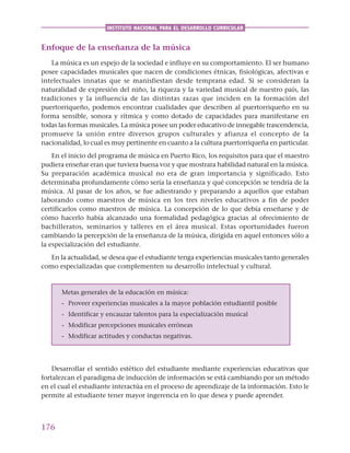 176
INSTITUTO NACIONAL PARA EL DESARROLLO CURRICULAR
Enfoque de la enseñanza de la música
La música es un espejo de la sociedad e influye en su comportamiento. El ser humano
posee capacidades musicales que nacen de condiciones étnicas, fisiológicas, afectivas e
intelectuales innatas que se manisfiestan desde temprana edad. Si se consideran la
naturalidad de expresión del niño, la riqueza y la variedad musical de nuestro país, las
tradiciones y la influencia de las distintas razas que inciden en la formación del
puertorriqueño, podemos encontrar cualidades que describen al puertorriqueño en su
forma sensible, sonora y rítmica y como dotado de capacidades para manifestarse en
todas las formas musicales. La música posee un poder educativo de innegable trascendencia,
promueve la unión entre diversos grupos culturales y afianza el concepto de la
nacionalidad, lo cual es muy pertinente en cuanto a la cultura puertorriqueña en particular.
En el inicio del programa de música en Puerto Rico, los requisitos para que el maestro
pudiera enseñar eran que tuviera buena voz y que mostrara habilidad natural en la música.
Su preparación académica musical no era de gran importancia y significado. Esto
determinaba profundamente cómo sería la enseñanza y qué concepción se tendría de la
música. Al pasar de los años, se fue adiestrando y preparando a aquellos que estaban
laborando como maestros de música en los tres niveles educativos a fin de poder
certificarlos como maestros de música. La concepción de lo que debía enseñarse y de
cómo hacerlo había alcanzado una formalidad pedagógica gracias al ofrecimiento de
bachilleratos, seminarios y talleres en el área musical. Estas oportunidades fueron
cambiando la percepción de la enseñanza de la música, dirigida en aquel entonces sólo a
la especialización del estudiante.
En la actualidad, se desea que el estudiante tenga experiencias musicales tanto generales
como especializadas que complementen su desarrollo intelectual y cultural.
Metas generales de la educación en música:
- Proveer experiencias musicales a la mayor población estudiantil posible
- Identificar y encauzar talentos para la especialización musical
- Modificar percepciones musicales erróneas
- Modificar actitudes y conductas negativas.
Desarrollar el sentido estético del estudiante mediante experiencias educativas que
fortalezcan el paradigma de inducción de información se está cambiando por un método
en el cual el estudiante interactúa en el proceso de aprendizaje de la información. Esto le
permite al estudiante tener mayor ingerencia en lo que desea y puede aprender.
 