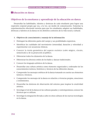 184
INSTITUTO NACIONAL PARA EL DESARROLLO CURRICULAR
Educación en danza
Objetivos de la enseñanza y aprendizaje de la educación en danza
Desarrollar las habilidades, talentos y destrezas de cada estudiante para lograr una
expresión corporal propia que sea, a la vez, un medio de comunicación. Fomentar la
experimentación ofreciendo tutorías para que los estudiantes adapten sus habilidades,
destrezas y talentos en la danza en los distintos contextos de la vida social y cultural.
1. Objetivos de conocimiento y manejo de la información
• Distinguir las diferentes partes del cuerpo y sus posibilidades expresivas.
• Identificar las cualidades del movimiento (intensidad, duración y velocidad) y
experimentar con secuencias rítmicas.
• Conocer la teoría geométrica del espacio escénico (cubo mágico, círculo,
semicírculo) y de su proyección al público.
• Diferenciar todos los elementos de la danza.
• Diferenciar los diversos estilos de los bailes y danzas tradicionales.
• Conocer los lenguajes artísticos de la danza.
• Desarrollar una cultura artística como elemento organizador y ordenador de los
conocimientos teóricos, históricos y técnicos de las diferentes danzas.
• Comprender los mensajes estéticos de la danza tomando en cuenta sus elementos
teóricos y técnicos.
• Comprender los mensajes de la danza en relación a vivencias propias, emociones
y sentimientos.
• Desarrollar las destrezas de observación del entorno para inspirar la creatividad
artística.
• Investigar el rol de la danza en las culturas pasadas y contemporáneas; conocer las
técnicas que se utilizan.
• Investigar la integración llevada a cabo en otras culturas de las nuevas tecnologías
en la danza.
 