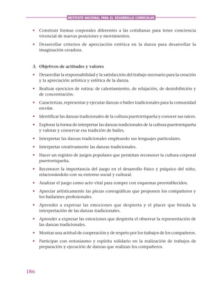 186
INSTITUTO NACIONAL PARA EL DESARROLLO CURRICULAR
• Construir formas corporales diferentes a las cotidianas para tener conciencia
vivencial de nuevas posiciones y movimientos.
• Desarrollar criterios de apreciación estética en la danza para desarrollar la
imaginación creadora.
3. Objetivos de actitudes y valores
• Desarrollar la responsabilidad y la satisfacción del trabajo necesario para la creación
y la apreciación artística y estética de la danza.
• Realizar ejercicios de rutina: de calentamiento, de relajación, de desinhibición y
de concentración.
• Caracterizar, representar y ejecutar danzas o bailes tradicionales para la comunidad
escolar.
• Identificar las danzas tradicionales de la cultura puertorriqueña y conocer sus raíces.
• Explorar la forma de interpretar las danzas tradicionales de la cultura puertorriqueña
y valorar y conservar esa tradición de bailes.
• Interpretar las danzas tradicionales empleando sus lenguajes particulares.
• Interpretar creativamente las danzas tradicionales.
• Hacer un registro de juegos populares que permitan reconocer la cultura corporal
puertorriqueña.
• Reconocer la importancia del juego en el desarrollo físico y psíquico del niño,
relacionándolo con su entorno social y cultural.
• Analizar el juego como acto vital para romper con esquemas preestablecidos.
• Apreciar artísticamente las piezas coreográficas que proponen los compañeros y
los bailarines profesionales.
• Aprender a expresar las emociones que despierta y el placer que brinda la
interpretación de las danzas tradicionales.
• Aprender a expresar las emociones que despierta el observar la representación de
las danzas tradicionales.
• Mostrar una actitud de cooperación y de respeto por los trabajos de los compañeros.
• Participar con entusiasmo y espíritu solidario en la realización de trabajos de
preparación y ejecución de danzas que realizan los compañeros.
 