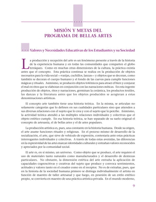 9
○ ○ ○ ○
MISIÓN Y METAS DEL
PROGRAMA DE BELLAS ARTES
Valores y Necesidades Educativas de los Estudiantes y su Sociedad
L
a producción y recepción del arte es un fenómeno presente a través de la historia
de la experiencia humana y en todas las comunidades que comparten el globo
terráqueo. Como en muchas otras dimensiones de la cultura, la práctica existía
antes que el concepto. Esta práctica continua se realiza en la producción de objetos
necesarios para la vida social —vasijas, cuchillos, lanzas— y objetos que se decoran, como
también se decoran el cuerpo humano y el fondo de las cuevas para cumplir funciones
mágicas y rituales. Asimismo, se producen objetos totémicos para atraer el bien y conjurar
el mal en ritos que se elaboran en conjunción con las narraciones míticas. En esta ingente
producción de objetos, ritos y narraciones, germinan la cerámica, los productos textiles,
las danzas y la literatura antes que los objetos producidos se acogieran a estas
denominaciones artísticas.
El concepto arte también tiene una historia teórica. En la misma, se articulan no
solamente categorías que lo definen en sus cualidades particulares sino que atienden a
sus diversas relaciones con el sujeto que lo crea y con el sujeto que lo percibe. Asimismo,
la actividad teórica atendió a las múltiples relaciones individuales y colectivas que el
objeto estético cumple. En esa historia teórica, se han separado de su suelo original el
concepto de artesanía, el de bellas artes y el de artes populares.
La producción artística es, pues, una constante en la historia humana. Desde su origen,
el arte asume funciones rituales y religiosas. En el proceso mismo de desarrollo de la
socialización, el arte, que sirve de vehículo de expresión, contestaría ante estas prácticas
interrogantes individuales y colectivas. A través de todas estas avenidas, las diferencias
en la expresividad de las artes marcan identidades culturales y entrañan valores reconocidos
y apreciados por la comunidad social.
El arte es, en sí mismo, un universo. Como objeto que se produce, el arte requiere el
uso de materiales tanto naturales como manufacturados y el desarrollo de destrezas
particulares. No obstante, la dimensión estética del arte entraña la aplicación de
capacidades cognoscitivas y creativas del sujeto que produce y convoca sentimientos,
actitudes y valores tanto en el creador como en el receptor. No es de extrañar, pues, que
en la historia de la sociedad humana primero se distinga individualmente el artista en
función de maestro de taller artesanal y que luego, en posesión de un estilo estético
propio, se convierta en maestro de una práctica artística privada. En el mundo moderno,
○ ○ ○
 