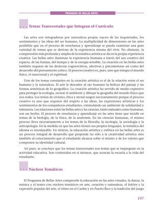 197
PROGRAMA DE BELLAS ARTES
Temas Transversales que Integran el Currículo
Las artes son integradoras por naturaleza propia; nacen de las inquietudes, los
sentimientos y las ideas del ser humano. La multiplicidad de dimensiones en las artes
posibilita que en el proceso de enseñanza y aprendizaje se pueda examinar una gran
variedad de temas que se derivan de la experiencia misma del vivir. No obstante, la
comprensión más profunda y amplia de la temática artística se da en la propia experiencia
creativa. Las bellas artes iluminan la experiencia humana a través del uso creativo del
espacio, de las formas, del tiempo y de la energía sensible. La creación en las bellas artes
también requiere de las destrezas cognoscitivas, afectivas y psicomotoras así como del
desarrollo del pensamiento crítico. El proceso creativo es, pues, uno que integra el mundo
físico, el emocional y el espiritual.
Uno de los temas constantes en la creación artística es el de la relación entre el ser
humano y la naturaleza. El arte le descubre al ojo humano la belleza del paisaje y las
formas armónicas de lo geográfico. La creación artística ha servido de medio expresivo
para proteger la ecología, recrear el ambiente y dibujar la geografía del mundo físico que
nos rodea. Los temas de civismo, ética y moral surgen necesariamente porque el proceso
creativo es uno que requiere del respeto a las ideas, las expresiones artísticas y los
sentimientos de los compañeros estudiantes, estimulando un ambiente de solidaridad y
tolerancia. Las relaciones entre las bellas artes y las ciencias, tanto naturales como humanas,
son un hecho. El proceso de enseñanza y aprendizaje en las artes tiene que incidir en
temas de la biología, de la física, de la anatomía. En las ciencias humanas, el mismo
proceso lleva necesariamente a los temas de la filosofía, la sicología, la sociología y la
antropología. En la medida en que las artes tienen sus propios lenguajes, la temática del
idioma es insoslayable. En síntesis, la educación artística y estética en las bellas artes es
un proceso integral de desarrollo que propende no sólo a la creatividad artística sino
también al conocimiento que el estudiante alcanza sobre sí mismo y de los valores que
componen su identidad cultural.
Así pues, se concluye que los temas transversales son temas que se impregnan en la
actividad educativa. Son contenidos en sí mismos, que acercan la escuela a la vida del
estudiante.
Núcleos Temáticos
El Programa de Bellas Artes comprende la educación en las artes visuales, la danza, la
música y el teatro con núcleos temáticos en arte, creación y naturaleza, el folclor y la
expresión popular del arte, el ritmo en el Caribe y en Puerto Rico y la tradición del juego
○ ○ ○
○ ○ ○
 