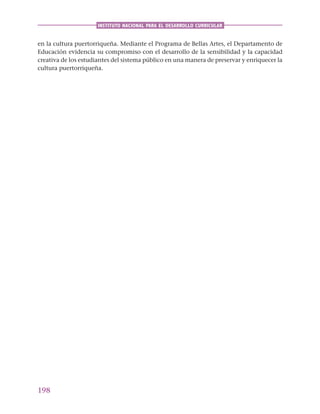 198
INSTITUTO NACIONAL PARA EL DESARROLLO CURRICULAR
en la cultura puertorriqueña. Mediante el Programa de Bellas Artes, el Departamento de
Educación evidencia su compromiso con el desarrollo de la sensibilidad y la capacidad
creativa de los estudiantes del sistema público en una manera de preservar y enriquecer la
cultura puertorriqueña.
 
