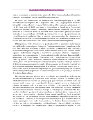 10
INSTITUTO NACIONAL PARA EL DESARROLLO CURRICULAR
cuando la educación se reconoce como un derecho del ser humano, la educación artística
encuentra su espacio en los sistemas públicos de educación.
En Puerto Rico, la enseñanza de las bellas artes está contemplada por la Ley 149,
conocida como Ley Orgánica del 15 de julio de 1999. Dicha Ley, propicia un desarrollo
integral del proceso educativo con una visión holística del ser humano. Asimismo, la Ley
18, del 16 de junio de 1993, que regula el desarrollo de la Escuela de la Comunidad,
establece en sus Disposiciones Generales y Declaración de Propósitos que los fines
esenciales en la educación deben ser: descubrir, avivar y encauzar las aptitudes y el talento
particular de cada joven hacia actividades que enriquezcan su vida y que promuevan, a la
vez, el bienestar, la calidad de vida y la armonía en su comunidad. De esta manera, el
Departamento de Educación instrumenta y concurre con una tradición cultural que afirma
el valor de la educación artística para todos los estudiantes del sistema público.
El Programa de Bellas Artes reconoce que la educación es un proceso de formación
integral de todos los estudiantes. Además, el Programa cuenta con un currículo particular
en la danza, el teatro, la música y la plástica que brinda la oportunidad a los estudiantes
de descubrir sus respectivas inclinaciones profesionales en el mundo de las artes. Ambos
aspectos —la formación integral y la inserción en las prácticas artísticas— responden a
un conjunto de necesidades que el proceso educativo debe satisfacer. Las necesidades
educativas son de diversa índole. Unas tienen enlaces más directos con el aprendizaje
artístico y estético. En esta dimensión, están la necesidad de desarrollar una sensibilidad
estética, tanto en la producción como en la apreciación y el análisis del arte; la necesidad
de dominar unas estructuras conceptuales del arte, es decir sus elementos constitutivos,
sus lenguajes y sus valores; la necesidad de desarrollar un gusto estético para reconocer y
disfrutar el conjunto de sentimientos y sensaciones que despierta la percepción del objeto
estético; la necesidad de apropiarse de las maneras de estudiar el arte, a saber, la necesidad
de mejorar el aprendizaje.
El Programa reconoce, además, otras necesidades que responden a la formación
académica del estudiante y al desarrollo de su identidad cultural. Es necesario que el
estudiante mejore sus destrezas de aprendizaje y que desarrolle una visión crítica del
entorno social en que vive. La conjunción de estos aspectos provee al estudiante de
criterios para comprender y actuar en su realidad. La tecnología electrónica ha
revolucionado el mundo de las comunicaciones. Los estudiantes necesitan conocer las
teorías de la comunicación y necesitan manejar la tecnología que las instrumenta. Para
aquellos estudiantes que tienen inclinaciones hacia la práctica artística en cualquiera de
sus facetas, es imprescindible el dominio de este mundo tecnológico. En la actualidad,
hay una producción artística que utiliza el medio electrónico cuyas propuestas estéticas
son novedosas. Asimismo, el mundo profesional se maneja en gran medida a través de
medios tecnológicos en los cuales el conocimiento y el dominio de conceptos artísticos y
estéticos son cada vez más necesarios. La distinción entre estas necesidades —artísticas,
estéticas y académicas— para propósitos de exposición no implica una separación en el
 