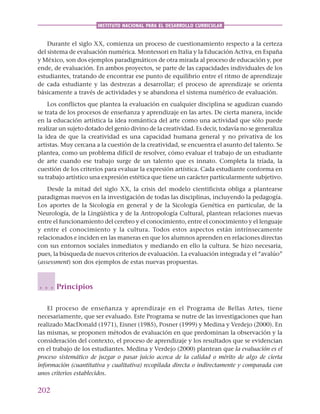 202
INSTITUTO NACIONAL PARA EL DESARROLLO CURRICULAR
Durante el siglo XX, comienza un proceso de cuestionamiento respecto a la certeza
del sistema de evaluación numérica. Montessori en Italia y la Educación Activa, en España
y México, son dos ejemplos paradigmáticos de otra mirada al proceso de educación y, por
ende, de evaluación. En ambos proyectos, se parte de las capacidades individuales de los
estudiantes, tratando de encontrar ese punto de equilibrio entre el ritmo de aprendizaje
de cada estudiante y las destrezas a desarrollar; el proceso de aprendizaje se orienta
básicamente a través de actividades y se abandona el sistema numérico de evaluación.
Los conflictos que plantea la evaluación en cualquier disciplina se agudizan cuando
se trata de los procesos de enseñanza y aprendizaje en las artes. De cierta manera, incide
en la educación artística la idea romántica del arte como una actividad que sólo puede
realizar un sujeto dotado del genio divino de la creatividad. Es decir, todavía no se generaliza
la idea de que la creatividad es una capacidad humana general y no privativa de los
artistas. Muy cercana a la cuestión de la creatividad, se encuentra el asunto del talento. Se
plantea, como un problema difícil de resolver, cómo evaluar el trabajo de un estudiante
de arte cuando ese trabajo surge de un talento que es innato. Completa la tríada, la
cuestión de los criterios para evaluar la expresión artística. Cada estudiante conforma en
su trabajo artístico una expresión estética que tiene un carácter particularmente subjetivo.
Desde la mitad del siglo XX, la crisis del modelo cientificista obliga a plantearse
paradigmas nuevos en la investigación de todas las disciplinas, incluyendo la pedagogía.
Los aportes de la Sicología en general y de la Sicología Genética en particular, de la
Neurología, de la Lingüística y de la Antropología Cultural, plantean relaciones nuevas
entre el funcionamiento del cerebro y el conocimiento, entre el conocimiento y el lenguaje
y entre el conocimiento y la cultura. Todos estos aspectos están intrínsecamente
relacionados e inciden en las maneras en que los alumnos aprenden en relaciones directas
con sus entornos sociales inmediatos y mediando en ello la cultura. Se hizo necesaria,
pues, la búsqueda de nuevos criterios de evaluación. La evaluación integrada y el “avalúo”
(assessment) son dos ejemplos de estas nuevas propuestas.
Principios
El proceso de enseñanza y aprendizaje en el Programa de Bellas Artes, tiene
necesariamente, que ser evaluado. Este Programa se nutre de las investigaciones que han
realizado MacDonald (1971), Eisner (1985), Posner (1999) y Medina y Verdejo (2000). En
las mismas, se proponen métodos de evaluación en que predominan la observación y la
consideración del contexto, el proceso de aprendizaje y los resultados que se evidencian
en el trabajo de los estudiantes. Medina y Verdejo (2000) plantean que la evaluación es el
proceso sistemático de juzgar o pasar juicio acerca de la calidad o mérito de algo de cierta
información (cuantitativa y cualitativa) recopilada directa o indirectamente y comparada con
unos criterios establecidos.
○ ○ ○
 
