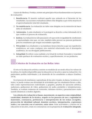 203
PROGRAMA DE BELLAS ARTES
A juicio de Medina y Verdejo, existen seis principios éticos fundamentales en el proceso
de evaluación:
1. Beneficencia. El maestro realizará aquello que redunda en el bienestar de los
estudiantes. Las acciones evaluadoras deben estar dirigidas a que exista mejoría en
el aprovechamiento total del estudiante.
2. No maleficencia. La evaluación no debe estar dirigida con la intención de hacer
daño al estudiante.
3. Autonomía. A cada estudiante se le protegerá su derecho a estar informado de lo
que conlleva el proceso de evaluación.
4. Justicia. La evaluación no sólo pasa juicio a lo que existe en igualdad de condiciones
y oportunidades sino que, en esto, también debe proveer un proceso pertinente
para los estudiantes que tengan necesidades especiales.
5. Privacidad. Los estudiantes y sus familiares tienen derecho a que sus expedientes
académicos, así como cualquier otro material relacionado con el desempeño
académico, no sea divulgado públicamente.
6. Integridad. Se refiere a una cualidad, a la virtud de rectitud, honradez y veracidad
en todo quehacer de evaluación escolar y, específicamente, en sus productos.
Criterios de Evaluación en las Bellas Artes
El reto en la educación artística consiste en modular de un modo eficaz los valores de
la cultura, los medios disponibles para la educación en las artes y para la evaluación y los
particulares perfiles individuales y de desarrollo de los estudiantes a educar (Gardner,
1974).
En el proceso de enseñanza y aprendizaje de las artes visuales, la danza, la música y el
teatro, se puede evaluar una diversidad de actividades que los estudiantes llevan a cabo,
tales como representaciones individuales y grupales, pruebas de ejecución artística,
audiciones, grabaciones de vídeo, grabaciones de audio, portafolio e interpretaciones.
También, se evalúan exámenes de contenido, informes escritos y presentaciones orales
usando dinámicas o medios digitales.
Los criterios de evaluación se basan, mayormente, en aspectos como originalidad,
creatividad, dominio de la técnica, respeto en los procesos de uso y seguridad de
materiales, constancia, pertinencia e interpretación de los temas escogidos,
proyección de identidad cultural, dominio escénico, interpretación, expresiones
orales y su conexión con el universo, entre otros. Estas actividades y criterios de la
educación en las artes, están en consonancia con la propuesta de evaluación integrada.
○ ○ ○
 