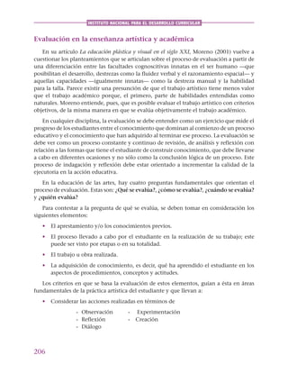206
INSTITUTO NACIONAL PARA EL DESARROLLO CURRICULAR
Evaluación en la enseñanza artística y académica
En su artículo La educación plástica y visual en el siglo XXI, Moreno (2001) vuelve a
cuestionar los planteamientos que se articulan sobre el proceso de evaluación a partir de
una diferenciación entre las facultades cognoscitivas innatas en el ser humano —que
posibilitan el desarrollo, destrezas como la fluidez verbal y el razonamiento espacial— y
aquellas capacidades —igualmente innatas— como la destreza manual y la habilidad
para la talla. Parece existir una presunción de que el trabajo artístico tiene menos valor
que el trabajo académico porque, el primero, parte de habilidades entendidas como
naturales. Moreno entiende, pues, que es posible evaluar el trabajo artístico con criterios
objetivos, de la misma manera en que se evalúa objetivamente el trabajo académico.
En cualquier disciplina, la evaluación se debe entender como un ejercicio que mide el
progreso de los estudiantes entre el conocimiento que dominan al comienzo de un proceso
educativo y el conocimiento que han adquirido al terminar ese proceso. La evaluación se
debe ver como un proceso constante y continuo de revisión, de análisis y reflexión con
relación a las formas que tiene el estudiante de construir conocimiento, que debe llevarse
a cabo en diferentes ocasiones y no sólo como la conclusión lógica de un proceso. Este
proceso de indagación y reflexión debe estar orientado a incrementar la calidad de la
ejecutoria en la acción educativa.
En la educación de las artes, hay cuatro preguntas fundamentales que orientan el
proceso de evaluación. Estas son: ¿Qué se evalúa?, ¿cómo se evalúa?, ¿cuándo se evalúa?
y ¿quién evalúa?
Para contestar a la pregunta de qué se evalúa, se deben tomar en consideración los
siguientes elementos:
• El aprestamiento y/o los conocimientos previos.
• El proceso llevado a cabo por el estudiante en la realización de su trabajo; este
puede ser visto por etapas o en su totalidad.
• El trabajo u obra realizada.
• La adquisición de conocimiento, es decir, qué ha aprendido el estudiante en los
aspectos de procedimientos, conceptos y actitudes.
Los criterios en que se basa la evaluación de estos elementos, guían a ésta en áreas
fundamentales de la práctica artística del estudiante y que llevan a:
• Considerar las acciones realizadas en términos de
- Observación - Experimentación
- Reflexión - Creación
- Diálogo
 