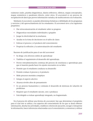 209
PROGRAMA DE BELLAS ARTES
exámenes orales, pruebas diagnósticas, diarios reflexivos, rúbricas, mapas conceptuales,
mapas semánticos y parafraseo directo, entre otros. El assessment es un proceso de
recopilación de datos que provee información variada y de multicontexto a la evaluación.
Mediante el assessment, se pueden determinar fortalezas y debilidades de los programas
y servicios y del aprovechamiento de los estudiantes. El assessment sirve a los siguientes
propósitos:
• Dar retrocomunicación al estudiante sobre su progreso
• Diagnosticar necesidades individuales y grupales
• Juzgar la efectividad de la enseñanza
• Ayudar en la toma de decisiones en el salón de clases
• Enfocar el proceso y el producto del conocimiento
• Propiciar la reflexión y la autoevaluación del estudiante
Razones de justificación para el uso del assessment
• Se dirige a los diversos estilos de aprendizaje
• Viabiliza el seguimiento al desarrollo del aprendizaje.
• Provee retroalimentación continua del proceso de enseñanza y aprendizaje para
que el maestro pueda hacer los ajustes necesarios en su labor
• Permite que el estudiante conduzca su desarrollo
• Permite evaluar el proceso y el producto
• Mide procesos mentales complejos
• Integra el aspecto afectivo
• Alcanza niveles altos de pensamiento
• Es un proceso humanístico y estimula el desarrollo de destrezas de solución de
problemas
• Requiere que el estudiante ejecute, cree y produzca
• Está dirigido a evaluar aprendizaje integrado, no fragmentado.
En el proceso de utilizar una técnica de assessment, hay que determinar el propósito
para el cual éste se utiliza y los aspectos del conocimiento de los que se desea obtener
información, diseñar las actividades, establecer criterios de ejecución, recoger e interpretar
la información, hacer inferencias relacionadas con el conocimiento y comunicar y utilizar
 