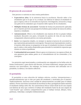 212
INSTITUTO NACIONAL PARA EL DESARROLLO CURRICULAR
El proceso de assessment
Este proceso se sustenta en cinco metas particulares:
• Expectativas altas. Es la asistencia hacia la excelencia. Hacerle saber a los
estudiantes qué es lo que se va a evaluar. Las rúbricas le indican al estudiante lo
que se espera y éste se ve envuelto en el proceso. Investigación, invención y riesgo
son parte de los estándares que el maestro debe esperar de los estudiantes.
• Múltiples formas de assessment. Variedad de formas de presentación aplicadas
por el maestro proveen una perspectiva holística para realizar las tareas de ambos,
maestro y estudiante.
• Autoassessment. Ofrece a los estudiantes una manera de leer su propio trabajo
mediante discusión con pares, revisando los puntos de vista de una lección,
comparando esfuerzos previos con metas personales.
• Juicio. Las respuestas simples, no siempre se ajustan al proceso de assessment ya
que representan pensamiento convergente. Para provocar el pensamiento creativo,
el maestro debe pensar en preguntas en las que el estudiante involucre el mundo
que le rodea y estar ambos disponibles para entender la variedad de respuestas que
existen en torno al problema.
• Continuidad del assessment. Ofrecer apoyo en el proceso y no esperar al final, da
una ganancia para ambas partes en el entendimiento de los contenidos y los
conceptos.
Los proyectos aquí mencionados a continuación son asignados en las bellas artes de
forma consecuente y, para efectos del docente, de forma tradicional, aunque para otras
materias son innovadores. Sin embargo, las formas concretas más utilizadas son el
portafolio, la rúbrica y los diarios reflexivos.
El portafolio
El portafolio es una colección de trabajos selectos, escritos, interpretaciones y
autodescubrimientos que se dan por parte del estudiante y motivados por el maestro.
Tradicionalmente, funciona como unidad de almacenamiento accesible para el trabajo
artístico. Provee una forma conveniente de movilizar la obra y protegerla de daños mientras
el estudiante trabaja sobre ella. Sus características físicas varían desde las de una carpeta
con láminas de mica que contiene el trabajo del estudiante hasta las de una carpeta de
“card boards” que contiene compartimentos para el trabajo textual, dibujos, fotos,
partituras, videoclips y ejemplos tridimensionales.
 