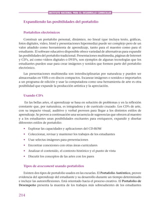 214
INSTITUTO NACIONAL PARA EL DESARROLLO CURRICULAR
Expandiendo las posibilidades del portafolio
Portafolios electrónicos
Construir un portafolio personal, dinámico, no lineal (que incluya texto, gráficas,
fotos digitales, video, html y presentaciones hipermedia) puede ser complejo pero de un
valor añadido como herramienta de aprendizaje, tanto para el maestro como para el
estudiante. El software educativo disponible ofrece variedad de alternativas para expandir
las posibilidades del portafolio tradicional. Presentaciones multimedia, páginas de Internet
y CD’s, así como vídeos digitales o DVD’s, son ejemplos de algunas tecnologías que los
estudiantes pueden usar para crear imágenes y sonidos que formen parte del portafolio
electrónico.
Las presentaciones multimedia son interdisciplinarias por naturaleza y pueden ser
almacenadas en VHS o en discos compactos. Escanear imágenes o sonidos e importarlos
a un programa de edición y usar la computadora como una herramienta de arte es otra
posibilidad que expande la producción artística y la apreciación.
Usando CD’s
En las bellas artes, el aprendizaje se basa en solución de problemas y en la reflexión
constante que, por naturaleza, es integradora y de currículo cruzado. Los CD’s de arte,
con su impacto visual, auditivo y verbal proveen para llegar a los distintos estilos de
aprendizaje. Se provee a continuación una secuencia de sugerencias que ofrecen al maestro
y a los estudiantes unas posibilidades excitantes para enriquecer, expandir y diseñar
diferentes estilos de portafolio:
• Explorar las capacidades y aplicaciones del CD-ROM
• Coleccionar, revisar y mantener los trabajos de los estudiantes
• Usar selectas imágenes para presentaciones
• Encontrar conexiones con otras áreas curriculares
• Analizar el contenido, el contexto histórico y el punto de vista
• Discutir los conceptos de las artes con los pares
Tipos de assessment usando portafolios
Existen dos tipos de portafolio usados en las escuelas. El Portafolio Auténtico, provee
evidencia del aprendizaje del estudiante y su desarrollo durante un tiempo determinado
e incluye las autorreflexiones. Está orientado hacia el proceso creativo. El Portafolio de
Desempeño presenta la muestra de los trabajos más sobresalientes de los estudiantes
 