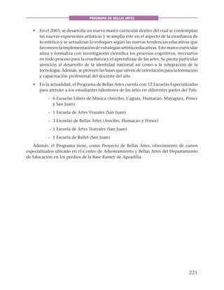 221
PROGRAMA DE BELLAS ARTES
• En el 2003, se desarrolla un nuevo marco curricular dentro del cual se contemplan
las nuevas expresiones artísticas y se amplía éste en el aspecto de la enseñanza de
lo estético y se actualizan lo enfoques según las nuevas tendencias educativas que
favorecen la implementación de estrategias artísticoeducativas. Este marco curricular
aúna y formaliza con investigación científica los procesos cognitivos, necesarios
en todo proceso para la enseñanza y el aprendizaje de las artes. Se presta particular
atención al desarrollo de la identidad nacional así como a la integración de la
tecnología. Además, se proveen las bases que sirven de orientación para la formación
y capacitación profesional del docente del arte.
• En la actualidad, el Programa de Bellas Artes cuenta con 12 Escuelas Especializadas
para atender a los estudiantes talentosos de las artes en diferentes partes del País:
- 6 Escuelas Libres de Música (Arecibo, Caguas, Humacao, Mayagüez, Ponce
y San Juan)
- 1 Escuela de Artes Visuales (San Juan)
- 3 Escuelas de Bellas Artes (Arecibo, Humacao y Ponce)
- 1 Escuela de Artes Teatrales (San Juan)
- 1 Escuela de Ballet (San Juan)
Además, el Programa tiene, como Proyecto de Bellas Artes, ofrecimiento de cursos
especializados ubicado en el Centro de Adiestramiento y Bellas Artes del Departamento
de Educación en los predios de la Base Ramey de Aguadilla.
 