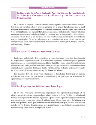 227
ARTE Y TECNOLOGÍA
La Ganancia de la Sociedad en la Apreciación por la Creatividad,
la Solución Creativa de Problemas y las Destrezas de
Visualización
En el futuro, se requerirá saber de todo en orden de poder ejercer operaciones simples.
Este tema vivencial es sobre el proceso creativo en la era de la información, la cual
exige entendimiento de sicología de la información visual, auditiva y de movimiento
y los conceptos que las representan. Los educadores de las bellas artes y sus estudiantes
encontrarán estímulos en la flexibilidad, la visualización, la imaginación y la confianza,
así como en los datos y los hechos a los que tendrán acceso inmediato mediante las
nuevas tecnologías. De hecho, el maestro y el estudiante de artes tienen mucho que
compartir con otras áreas académicas en función del uso de imágenes, vídeos, sonidos,
animaciones y diseño.
Las Artes Visuales: un Medio en Cambio
Las formas tradicionales deben mantenerse como formas de expresión. Su existencia
ha propiciado el surgimiento de una nueva forma de expresión cuya tecnología ha aportado
grandemente a la economía internacional. El arte digital ha venido a transformar la cultura
contemporánea en la proliferación de efectos especiales, en multimedia y abriendo nuevas
especialidades en edición de imagen digital y animaciones. Toda esta actividad repercute
en la necesidad de educación artística y de “literacia” visual.
Los maestros de bellas artes y sus estudiantes se benefician de integrar los nuevos
medios en sus planes de enseñanza y aprendizaje y de participar de ambientes de
aprendizaje poco convencionales.
Las Experiencias Artísticas con Tecnología
En los años ’70 se llevó a cabo uno de los proyectos más significativos del siglo XX en
el proceso de integrar nuevamente el arte y la tecnología: el Pepsi Pavillion, resultado del
trabajo en conjunto entre artistas, ingenieros (apreciadores) y promotores (auspiciadores)
preocupados por representar estilos de vida actuales. Llegar a este nivel de integración
multidisciplinaria es lo que promueven las nuevas tecnologías, el cual requiere del
estudio previo de parte de cada uno de los especialistas en el uso de las tecnologías como
herramienta y como medio de expresión artística.
○ ○ ○
○ ○ ○
○ ○ ○
 