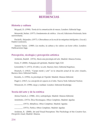 234
○ ○ ○ ○
REFERENCIAS
Historia y cultura
Mcquail, D. (1990). Teoría de la comunicación de masas. Londres: Editorial Sage.
Morawski, Stefan. (1977). Fundamentos de estética. (1ra ed.) Ediciones Península. Serie
universitaria.
Piscitelli, Alejandro. (1977). Ciberculturas en la era de las máquinas inteligentes. (1ra ed.)
Paidós Contextos.
Autores Varios. (1989). Los medios, la cultura y los valores: un lector crítico. Londres:
Publicaciones Sage.
Percepción, sicología y percepción artística
Arnheim, Rudolf. (1976). Hacia una psicología del arte. Madrid: Alianza Forma.
Freire, P. (2000). Pedagogía del oprimido, Madrid: Siglo XXI
Lowenfeld, V. (1973). El niño y su arte. Buenos Aires: Editorial Kapelusz.
Deutsch, F. (1963). “Cuerpo mente y arte” en la situación actual de las artes visuales,
Buenos Aires: Editorial Paidós.
Kozulin, A. (1994). La psicología de Vigotski. Madrid: Alianza Editorial.
Piaget J. (1967). La concepción de espacio en el niño. Nueva York: Editorial Norton
Winnicott, D. (1990). Juego y realidad. Londres: Editorial Routledge.
Teoría del arte y de la estética
Alcina Franch, J. (1988). Arte y antropología. Madrid: Alianza Editorial.
Aristóteles. (1973). Ética Nicomaquea. Obras Completas. Madrid: Aguilar.
_________ (1973). Metafisica. Obras Completas. Madrid: Aguilar.
_________ (1973). Poética. Obras Completas. Madrid: Aguilar.
Arnheim, R. (2000). Art and Visual Perception: The Psichology of the Creative Eye.
Percepción visual, Madrid: Alianza.
 