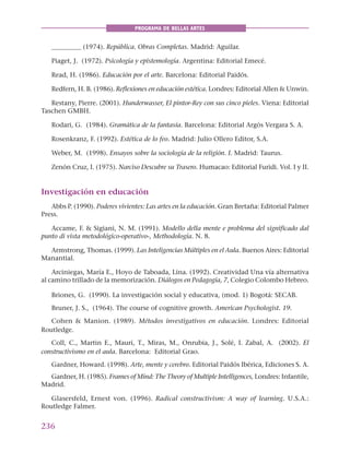 236
PROGRAMA DE BELLAS ARTES
_________ (1974). República. Obras Completas. Madrid: Aguilar.
Piaget, J. (1972). Psicología y epistemología. Argentina: Editorial Emecé.
Read, H. (1986). Educación por el arte. Barcelona: Editorial Paidós.
Redfern, H. B. (1986). Reflexiones en educación estética. Londres: Editorial Allen & Unwin.
Restany, Pierre. (2001). Hunderwasser, El pintor-Rey con sus cinco pieles. Viena: Editorial
Taschen GMBH.
Rodari, G. (1984). Gramática de la fantasía. Barcelona: Editorial Argós Vergara S. A.
Rosenkranz, F. (1992). Estética de lo feo. Madrid: Julio Ollero Editor, S.A.
Weber, M. (1998). Ensayos sobre la sociología de la religión. I. Madrid: Taurus.
Zenón Cruz, I. (1975). Narciso Descubre su Trasero. Humacao: Editorial Furidi. Vol. I y II.
Investigación en educación
Abbs P. (1990). Poderes vivientes: Las artes en la educación. Gran Bretaña: Editorial Palmer
Press.
Accame, F. & Sigiani, N. M. (1991). Modello della mente e problema del significado dal
punto di vista metodológico-operativo-, Methodología. N. 8.
Armstrong, Thomas. (1999). Las Inteligencias Múltiples en el Aula. Buenos Aires: Editorial
Manantial.
Arciniegas, María E., Hoyo de Taboada, Lina. (1992). Creatividad Una vía alternativa
al camino trillado de la memorización. Diálogos en Pedagogía, 7, Colegio Colombo Hebreo.
Briones, G. (1990). La investigación social y educativa, (mod. 1) Bogotá: SECAB.
Bruner, J. S., (1964). The course of cognitive growth. American Psychologist. 19.
Cohen & Manion. (1989). Métodos investigativos en educación. Londres: Editorial
Routledge.
Coll, C., Martin E., Mauri, T., Miras, M., Onrubia, J., Solé, I. Zabal, A. (2002). El
constructivismo en el aula. Barcelona: Editorial Grao.
Gardner, Howard. (1998). Arte, mente y cerebro. Editorial Paidós Ibérica, Ediciones S. A.
Gardner, H. (1985). Frames of Mind: The Theory of Multiple Intelligences, Londres: Infantile,
Madrid.
Glasersfeld, Ernest von. (1996). Radical constructivism: A way of learning. U.S.A.:
Routledge Falmer.
 