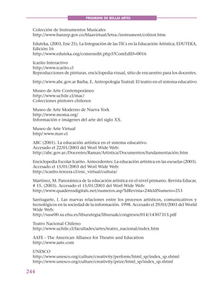 244
PROGRAMA DE BELLAS ARTES
Colección de Instrumentos Musicales
http://www.banrep.gov.co/blaavirtual/letra-/instrument/colinst.htm
Eduteka, (2003, Ene 25), La Integración de las TICs en la Educación Artística; EDUTEKA,
Edición 16
http://www.eduteka.org/comenedit.php3?ComEdID=0016
Icarito Interactivo
http://www.icarito.cl
Reproducciones de pinturas, enciclopedia visual, sitio de encuentro para los docentes.
http://www.abc.gov.ar Barba, E. Antropología Teatral: El teatro en el sistema educativo
Museo de Arte Contemporáneo
http://www.uchile.cl/mac/
Colecciones pintores chilenos
Museo de Arte Moderno de Nueva York
http://www.moma.org/
Información e imágenes del arte del siglo XX.
Museo de Arte Virtual
http/:www.mav.cl
ABC (2001). La educación artística en el sistema educativo.
Accesado el 22/01/2003 del Worl Wide Web:
http://abc.gov.ar:/Docentes/Ramas/Artistica/Documentos/fundamentación.htm
Enciclopedia Escolar Icarito. Antecedentes: La educación artística en las escuelas (2003).
Accesado el 15/01/2003 del Worl Wide Web:
http://icarito.tercera.cl/enc_virtual/cultura/
Martínez, M. Panorámica de la educación artística en el nivel primario. Revista Educar,
# 15, (2003). Accesado el 15/01/2003 del Worl Wide Web:
http://www.quadernsdigitals.net/numeros.asp?IdRevista=24&IdNumero=253
Sarriugarte, I. Las nuevas relaciones entre los procesos artísticos, comunicativos y
tecnológicos en la sociedad de la información. 1998. Accesado el 29/03/2003 del World
Wide Web:
http://suse00.su.ehu.es/liburutegia/liburuak/congresos/014/14307313.pdf
Teatro Nacional Chileno
http://www.uchile.cl/facultades/artes/teatro_nacional/index.htm
AATE - The American Alliance for Theatre and Education
http://www.aate.com
UNESCO
http://www.unesco.org/culture/creativity/perform/html_sp/index_sp.shtml
http://www.unesco.org/culture/creativity/prize/html_sp/index_sp.shtml
 