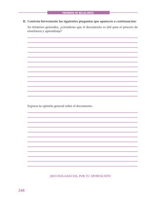 248
PROGRAMA DE BELLAS ARTES
II. Contesta brevemente las siguientes preguntas que aparecen a continuación:
En términos generales, ¿consideras que el documento es útil para el proceso de
enseñanza y aprendizaje?
Expresa tu opinión general sobre el documento.
¡MUCHAS GRACIAS, POR TU APORTACIÓN!
 