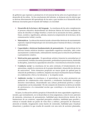 17
PROGRAMA DE BELLAS ARTES
de gobierno que exponen y promueven el rol esencial de las artes en el aprendizaje y el
desarrollo de los niños. En las conclusiones del informe, se destacan seis (6) efectos que
se derivan directamente del aprendizaje de las artes y que inciden en el desarrollo de las
destrezas necesarias para el mundo del trabajo y la sociedad:
• Desarrollo de la lectura y del lenguaje. La enseñanza de las artes complementa
el proceso educativo desarrollando las destrezas básicas de lectura mediante las
tareas de descifrar el código fonético a través de la asociación de letras, palabras,
frases, sonidos y significados; además, mejora la comprensión de la lectura y de la
comunicación verbal y escrita.
• Matemáticas. La educación musical ayuda a desarrollar destrezas de razonamiento
espacial y espacial-temporal que son necesarias para el manejo de ideas y conceptos
matemáticos.
• Capacidades y destrezas fundamentales de pensamiento. El aprendizaje de las
diversas formas artísticas fortalece capacidades cognitivas esenciales, tales como
razonamiento condicionado, ordenamiento mental para la solución de problemas
y pensamiento creativo.
• Motivación para aprender. El aprendizaje artístico fomenta la curiosidad por el
conocimiento, fortalece las metas personales, profundiza la perseverancia, desarrolla
la disciplina, aumenta la capacidad de atención e incrementa la retención escolar.
• Conducta social. La enseñanza de las artes estimula el fortalecimiento de la
autoestima, amplía la conciencia de la propia identidad y desarrolla las destrezas
de autocontrol. Estos elementos propician un mayor grado de aptitud para la
solución de problemas y conflictos, impulsa una mayor inclinación hacia el trabajo
en colaboración y lleva a la tolerancia y la empatía social.
• Ambiente escolar. La enseñanza y el aprendizaje en las artes promueven un
ambiente de colaboración entre maestros y estudiantes facilitando estrategias
docentes innovadoras, desarrollando una cultura profesional positiva y mayor
compromiso con la comunidad. De este conjunto de elementos se deriva un sentido
de pertenencia a la comunidad escolar que contribuye a la retención de los
estudiantes.
Así pues, la educación artística propicia el desarrollo de otras capacidades cognitivas y
sociales, que normalmente, no se desarrollan en otras asignaturas, como lo son: patrones
de memoria, estructuras de pensamiento, habilidad para desenvolverse dentro de las
limitaciones de un contexto, capacidad perceptiva analítica, habilidad para percibir y
enfocar el mundo desde un punto de vista ético y estético, percepción de relaciones,
atención al detalle, imaginación como fuente de contenido, habilidad para visualizar
situaciones y predecir lo que resulta de acuerdo con una serie de acciones planeadas,
 