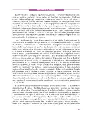 19
PROGRAMA DE BELLAS ARTES
Estos tres núcleos —indígena, español-árabe, africano— se van mezclando en diversos
procesos políticos resultando en una cultura de identidad puertorriqueña. El idioma
español está marcado con un extraordinario vocabulario africano y árabe; en la música y
los bailes se mezclan ritmos y formas de las tres fuentes con un acento particular que le
imprimen los instrumentos africanos. Las fiestas populares contienen y expresan una
fusión de lo español y lo africano. En la religión, se amalgaman prácticas del culto a las
divinidades africanas con la doctrina cristiana en la devoción popular y en la expresión
artística, como lo evidencia la tradición escultórica de santos y reyes. De identidad cultural
puertorriqueña son también el valor dado a los lazos familiares, la expresión gestual al
hablar, el humor festivo y picante, el ritmo bullanguero de las relaciones personales y la
cercanía familiar de las relaciones sociales.
En el 1898, Puerto Rico se convierte en posesión de los Estados Unidos como uno de
los acuerdos del Tratado de París que pone fin a la Guerra Hispanoamericana. El cambio
de soberanía —de la española a la norteamericana— tiene profundas repercusiones para
la sociedad y la cultura puertorriqueñas. Con la ocupación norteamericana se impone el
inglés como idioma oficial del estado, incluyendo esto su uso en la educación en las
escuelas que se fundaron. La cultura puertorriqueña quedó así escindida en su idioma
entre la lengua que había sido su instrumento de comunicación y expresión durante
cuatrocientos años y una lengua que no conocía. Esta dicotomía se mantiene más de
cien años después, con un número considerable de personas que llega a dominar
funcionalmente el idioma inglés. El español sigue siendo la lengua en la que el pueblo
puertorriqueño reconoce su identidad lingüística, es decir, el instrumento de expresión
intelectual y afectiva, el idioma conque construye sus imágenes, con el que alimenta sus
sueños, sus esperanzas y sus anhelos. La ascendencia anglosajona le lega a la cultura
norteamericana su adhesión a las variantes protestantes de la religión cristiana. Para la
cultura puertorriqueña, este hecho implicó un cambio en creencias religiosas. También
hubo cambios importantes en las estructuras de poder, que responden al modelo ilustrado
del estado constitucional con sus tres ramas: ejecutiva, legislativa y judicial. Sin embargo,
el cambio más dramático adviene con la introducción de la economía capitalista en sus
fases sucesivas de industrialización de la manufactura y la petroquímica, la farmacéutica
y la electrónica.
El desarrollo de la economía capitalista es un evento multifactorial. La manufactura
abre el mercado de trabajo —fundamentalmente a las mujeres— creando una clase media
con poder adquisitivo. Una segunda fuente de trabajo —fundamentalmente para los
hombres— es la industria de la construcción en la doble vertiente de la vías de transporte
—especialmente los expresos necesarios para la circulación de las mercancías que se
producen en las fábricas hasta los puertos de distribución hacia Estados Unidos— y la
vivienda que adquiere en propiedad la nueva clase media. El desarrollo económico en
sus otras fuentes, creó también una clase ejecutiva y gerencial con salarios más altos y
mayor poder adquisitivo. El cambio en la economía implicó, pues, un desarrollo urbano
 
