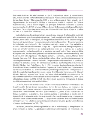 21
PROGRAMA DE BELLAS ARTES
funciones artísticas. En 1950 también se creó el Programa de Música y, en ese mismo
año, fueron adscritas al Departamento de Instrucción Pública las Escuelas Libres de Música
de San Juan, Ponce y Mayagüez. En 1955 se creó el Programa de Artes Visuales en el
Departamento de Instrucción Pública y también se fundó el Instituto de Cultura
Puertorriqueña, con la misión expresa de proteger, fortalecer y difundir la cultura
puertorriqueña. En el 1965 se funda el Museo de Arte de Ponce auspiciado por el Instituto
de Cultura Puertorriqueña y patrocinado por el industrial Luis A. Ferré. Como se ve, el de
las artes es el frente más combativo.
Individualmente, los artistas habían asumido una postura de afirmación nacional,
aún antes de este gran desarrollo institucional. Desde mediados del siglo XIX, las figuras
de Oller, Frade y Pou se distinguen, no sólo por la calidad estética de sus trabajos sino por
traer un arte que contiene y expresa una conciencia social que critica y denuncia la miseria
del trabajador puertorriqueño y las condiciones sociales en que vive. Esta tradición se
acentúa en forma extraordinaria en el siglo XX. La generación del ’50 es paradigmática,
tanto en el valor estético de su trabajo plástico como en la defensa de la cultura
puertorriqueña y en la afirmación de la identidad nacional. José A. Torres Martinó, Félix
Rodríguez Báez, Rafael Tufiño, generacionalmente muy de cerca a Lorenzo Homar y José
R. Alicea, son sólo algunas de estas figuras cimeras. Manuel A. Alonso, Manuel Zeno
Gandía, Cayetano Coll y Toste, Abelardo Díaz Alfaro y José Luis González enriquecen la
cultura puertorriqueña con una literatura comprometida doblemente con la excelencia
estética y la denuncia social. De afirmación e identidad puertorriqueña es la poesía de
Virgilio Dávila y Luis Palés Matos. En el 1941, Leopoldo Santiago Lavandero funda el
Teatro Universitario y en el 1960 se funda el Programa de Teatro Escolar en el Departamento
de Instrucción Pública. La historia del teatro puertorriqueño se ilustra con figuras de la
talla del propio Santiago Lavandero junto a las de René Marqués, Francisco Arriví, Manuel
Méndez Ballester, Myrna Casas, Gerard Paul Marín y Luis Rafael Sánchez, entre otras. Se
destacan tanto en la actuación como en la dirección teatral Victoria Espinosa, Dean Zayas
e Idalia Pérez Garay. En 1982 el Prof. Otto Bravo logró incorporar el Programa de Danza
en el Departamento de Instrucción Pública.
Las artes populares muestran una vitalidad incuestionable que se evidencia en
la celebración de las fiestas patronales a través de toda la Isla, los concursos de
trovadores, las ferias de artesanía. Asimismo, es constante la construcción y venta
del cuatro —instrumento nacional por excelencia—, junto a toda la variante de
bongoes, maracas y güícharos. Esta fortaleza cultural se constata en la música con el
desarrollo de la salsa que, antes de ser romántica fue, con la nueva trova, expresión de
denuncia social y afirmación nacional. La popularidad de ambas modalidades musicales
en los jóvenes y los adultos es excepcional, considerando la fuerza que tuvieron el rock y
el jazz en las décadas de los ´60 y ´70.
En síntesis, la cultura puertorriqueña es rica en la producción y la recepción de las
artes populares y cultas. La producción artística puertorriqueña, sin renunciar a su
 