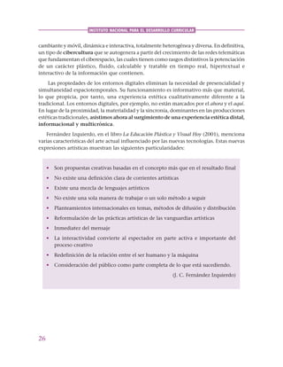 26
INSTITUTO NACIONAL PARA EL DESARROLLO CURRICULAR
cambiante y móvil, dinámica e interactiva, totalmente heterogénea y diversa. En definitiva,
un tipo de cibercultura que se autogenera a partir del crecimiento de las redes telemáticas
que fundamentan el ciberespacio, las cuales tienen como rasgos distintivos la potenciación
de un carácter plástico, fluido, calculable y tratable en tiempo real, hipertextual e
interactivo de la información que contienen.
Las propiedades de los entornos digitales eliminan la necesidad de presencialidad y
simultaneidad espaciotemporales. Su funcionamiento es informativo más que material,
lo que propicia, por tanto, una experiencia estética cualitativamente diferente a la
tradicional. Los entornos digitales, por ejemplo, no están marcados por el ahora y el aquí.
En lugar de la proximidad, la materialidad y la sincronía, dominantes en las producciones
estéticas tradicionales, asistimos ahora al surgimiento de una experiencia estética distal,
informacional y multicrónica.
Fernández Izquierdo, en el libro La Educación Plástica y Visual Hoy (2001), menciona
varias características del arte actual influenciado por las nuevas tecnologías. Estas nuevas
expresiones artísticas muestran las siguientes particularidades:
• Son propuestas creativas basadas en el concepto más que en el resultado final
• No existe una definición clara de corrientes artísticas
• Existe una mezcla de lenguajes artísticos
• No existe una sola manera de trabajar o un solo método a seguir
• Planteamientos internacionales en temas, métodos de difusión y distribución
• Reformulación de las prácticas artísticas de las vanguardias artísticas
• Inmediatez del mensaje
• La interactividad convierte al espectador en parte activa e importante del
proceso creativo
• Redefinición de la relación entre el ser humano y la máquina
• Consideración del público como parte completa de lo que está sucediendo.
(J. C. Fernández Izquierdo)
 