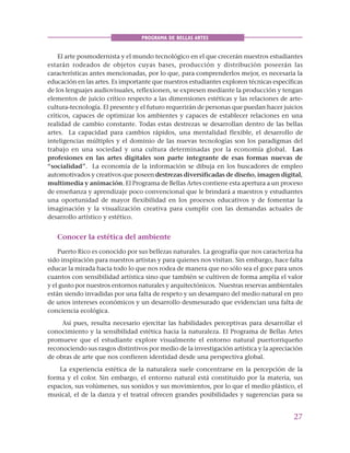 27
PROGRAMA DE BELLAS ARTES
El arte posmodernista y el mundo tecnológico en el que crecerán nuestros estudiantes
estarán rodeados de objetos cuyas bases, producción y distribución poseerán las
características antes mencionadas, por lo que, para comprenderlos mejor, es necesaria la
educación en las artes. Es importante que nuestros estudiantes exploren técnicas específicas
de los lenguajes audiovisuales, reflexionen, se expresen mediante la producción y tengan
elementos de juicio crítico respecto a las dimensiones estéticas y las relaciones de arte-
cultura-tecnología. El presente y el futuro requerirán de personas que puedan hacer juicios
críticos, capaces de optimizar los ambientes y capaces de establecer relaciones en una
realidad de cambio constante. Todas estas destrezas se desarrollan dentro de las bellas
artes. La capacidad para cambios rápidos, una mentalidad flexible, el desarrollo de
inteligencias múltiples y el dominio de las nuevas tecnologías son los paradigmas del
trabajo en una sociedad y una cultura determinadas por la economía global. Las
profesiones en las artes digitales son parte integrante de esas formas nuevas de
“socialidad”. La economía de la información se dibuja en los buscadores de empleo
automotivados y creativos que poseen destrezas diversificadas de diseño, imagen digital,
multimedia y animación. El Programa de Bellas Artes contiene esta apertura a un proceso
de enseñanza y aprendizaje poco convencional que le brindará a maestros y estudiantes
una oportunidad de mayor flexibilidad en los procesos educativos y de fomentar la
imaginación y la visualización creativa para cumplir con las demandas actuales de
desarrollo artístico y estético.
Conocer la estética del ambiente
Puerto Rico es conocido por sus bellezas naturales. La geografía que nos caracteriza ha
sido inspiración para nuestros artistas y para quienes nos visitan. Sin embargo, hace falta
educar la mirada hacia todo lo que nos rodea de manera que no sólo sea el goce para unos
cuantos con sensibilidad artística sino que también se cultiven de forma amplia el valor
y el gusto por nuestros entornos naturales y arquitectónicos. Nuestras reservas ambientales
están siendo invadidas por una falta de respeto y un desamparo del medio natural en pro
de unos intereses económicos y un desarrollo desmesurado que evidencian una falta de
conciencia ecológica.
Así pues, resulta necesario ejercitar las habilidades perceptivas para desarrollar el
conocimiento y la sensibilidad estética hacia la naturaleza. El Programa de Bellas Artes
promueve que el estudiante explore visualmente el entorno natural puertorriqueño
reconociendo sus rasgos distintivos por medio de la investigación artística y la apreciación
de obras de arte que nos confieren identidad desde una perspectiva global.
La experiencia estética de la naturaleza suele concentrarse en la percepción de la
forma y el color. Sin embargo, el entorno natural está constituido por la materia, sus
espacios, sus volúmenes, sus sonidos y sus movimientos, por lo que el medio plástico, el
musical, el de la danza y el teatral ofrecen grandes posibilidades y sugerencias para su
 
