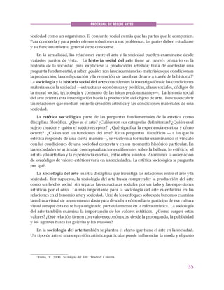 35
PROGRAMA DE BELLAS ARTES
sociedad como un organismo. El conjunto social es más que las partes que lo componen.
Para conocerla y para poder ofrecer soluciones a sus problemas, las partes deben estudiarse
y su funcionamiento general debe conocerse.
En la actualidad, las relaciones entre el arte y la sociedad pueden examinarse desde
variados puntos de vista. La historia social del arte tiene un interés primario en la
historia de la sociedad para explicarse la producción artística; trata de contestar una
pregunta fundamental, a saber: ¿cuáles son las circunstancias materiales que condicionan
la producción, la configuración y la evolución de las obras de arte a través de la historia?1
La sociología y la historia social del arte coinciden en la investigación de las condiciones
materiales de la sociedad —estructuras económicas y políticas, clases sociales, códigos de
la moral social, tecnología y conjunto de las ideas predominantes—. La historia social
del arte orienta esta investigación hacia la producción del objeto de arte. Busca descubrir
las relaciones que median entre la creación artística y las condiciones materiales de una
sociedad.
La estética sociológica parte de las preguntas fundamentales de la estética como
disciplina filosófica. ¿Qué es el arte? ¿Cuáles son sus categorías definitorias? ¿Quién es el
sujeto creador y quién el sujeto receptor? ¿Qué significa la experiencia estética y cómo
ocurre? ¿Cuáles son las funciones del arte? Estas preguntas filosóficas — a las que la
estética responde de una cierta manera—, se vuelven a formular examinando el vínculo
con las condiciones de una sociedad concreta y en un momento histórico particular. En
las sociedades se articulan conceptualizaciones diferentes sobre la belleza, lo estético, el
artista y lo artístico y la experiencia estética, entre otros asuntos. Asimismo, la ordenación
de los códigos de valores estéticos varía en las sociedades. La estética sociológica se pregunta
por qué.
La sociología del arte es otra disciplina que investiga las relaciones entre el arte y la
sociedad. Por supuesto, la sociología del arte busca comprender la producción del arte
como un hecho social sin separar las estructuras sociales por un lado y las expresiones
artísticas por el otro. Lo más importante para la sociología del arte es enfatizar en las
relaciones en el binomio arte y sociedad. Uno de los enfoques sobre este binomio examina
la cultura visual de un momento dado para descubrir cómo el arte participa de esa cultura
visual aunque ésta no se haya originado particularmente en la esfera artística. La sociología
del arte también examina la importancia de los valores estéticos. ¿Cómo surgen estos
valores? ¿Qué relación tienen con valores económicos, desde la propaganda, la publicidad
y los agentes hasta las galerías y los museos?
En la sociología del arte también se plantea el efecto que tiene el arte en la sociedad.
Un tipo de arte o una expresión artística particular puede influenciar la moda y el gusto
1
Furió, V. 2000. Sociología del Arte. Madrid: Cátedra.
 
