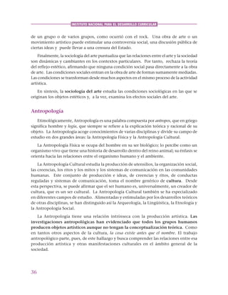 36
INSTITUTO NACIONAL PARA EL DESARROLLO CURRICULAR
de un grupo o de varios grupos, como ocurrió con el rock. Una obra de arte o un
movimiento artístico puede estimular una controversia social, una discusión pública de
ciertas ideas y puede llevar a una censura del Estado.
Finalmente, la sociología del arte puntualiza que las relaciones entre el arte y la sociedad
son dinámicas y cambiantes en los contextos particulares. Por tanto, rechaza la teoría
del reflejo estético, afirmando que ninguna condición social pasa directamente a la obra
de arte. Las condiciones sociales entran en la obra de arte de formas sumamente mediadas.
Las condiciones se transforman desde muchos aspectos en el mismo proceso de la actividad
artística.
En síntesis, la sociología del arte estudia las condiciones sociológicas en las que se
originan los objetos estéticos y, a la vez, examina los efectos sociales del arte.
Antropología
Etimológicamente, Antropología es una palabra compuesta por antropos, que en griego
significa hombre y logía, que siempre se refiere a la explicación teórica y racional de su
objeto. La Antropología acoge conocimientos de varias disciplinas y divide su campo de
estudio en dos grandes áreas: la Antropología Física y la Antropología Cultural.
La Antropología Física se ocupa del hombre en su ser biológico; lo percibe como un
organismo vivo que tiene una historia de desarrollo dentro del reino animal; su énfasis se
orienta hacia las relaciones entre el organismo humano y el ambiente.
La Antropología Cultural estudia la producción de utensilios, la organización social,
las creencias, los ritos y los mitos y los sistemas de comunicación en las comunidades
humanas. Este conjunto de producción e ideas, de creencias y ritos, de conductas
reguladas y sistemas de comunicación, toma el nombre genérico de cultura. Desde
esta perspectiva, se puede afirmar que el ser humano es, universalmente, un creador de
cultura, que es un ser cultural. La Antropología Cultural también se ha especializado
en diferentes campos de estudio. Alimentadas y estimuladas por los desarrollos teóricos
de otras disciplinas, se han distinguido así la Arqueología, la Lingüística, la Etnología y
la Antropología Social.
La Antropología tiene una relación intrínseca con la producción artística. Las
investigaciones antropológicas han evidenciado que todos los grupos humanos
producen objetos artísticos aunque no tengan la conceptualización teórica. Como
en tantos otros aspectos de la cultura, la cosa existe antes que el nombre. El trabajo
antropológico parte, pues, de este hallazgo y busca comprender las relaciones entre esa
producción artística y otras manifestaciones culturales en el ámbito general de la
sociedad.
 